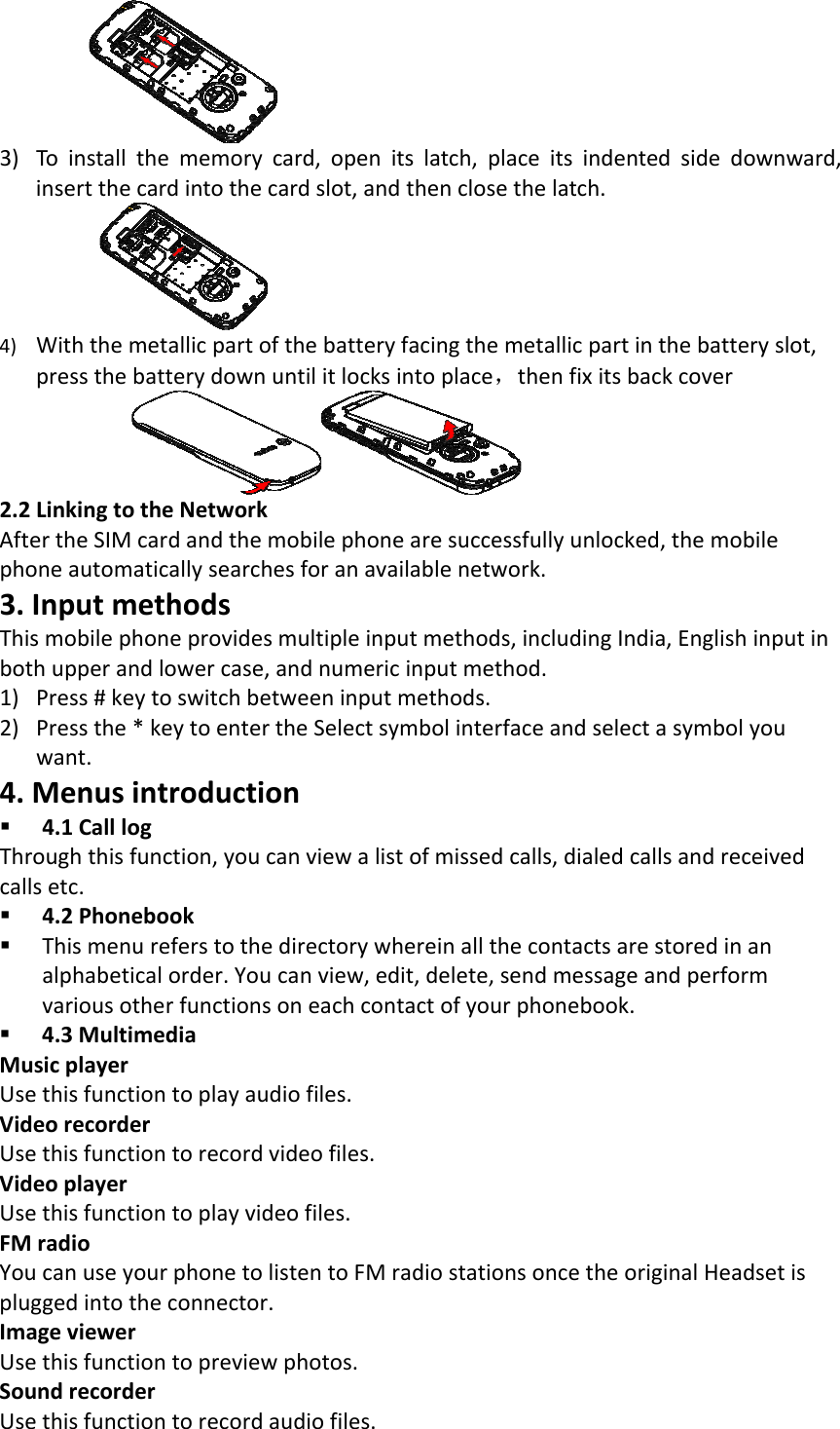 3) Toinstallthememorycard,openitslatch,placeitsindentedsidedownward,insertthecardintothecardslot,andthenclosethelatch.4) Withthemetallicpartofthebatteryfacingthemetallicpartinthebatteryslot,pressthebatterydownuntilitlocksintoplace，thenfixitsbackcover 2.2LinkingtotheNetworkAftertheSIMcardandthemobilephonearesuccessfullyunlocked,themobilephoneautomaticallysearchesforanavailablenetwork.3.InputmethodsThismobilephoneprovidesmultipleinputmethods,includingIndia,Englishinputinbothupperandlowercase,andnumericinputmethod.1) Press#keytoswitchbetweeninputmethods.2) Pressthe*keytoentertheSelectsymbolinterfaceandselectasymbolyouwant.4.Menusintroduction 4.1CalllogThroughthisfunction,youcanviewalistofmissedcalls,dialedcallsandreceivedcallsetc. 4.2Phonebook Thismenureferstothedirectorywhereinallthecontactsarestoredinanalphabeticalorder.Youcanview,edit,delete,sendmessageandperformvariousotherfunctionsoneachcontactofyourphonebook. 4.3MultimediaMusicplayerUsethisfunctiontoplayaudiofiles.VideorecorderUsethisfunctiontorecordvideofiles.VideoplayerUsethisfunctiontoplayvideofiles.FMradioYoucanuseyourphonetolistentoFMradiostationsoncetheoriginalHeadsetispluggedintotheconnector.ImageviewerUsethisfunctiontopreviewphotos.SoundrecorderUsethisfunctiontorecordaudiofiles.