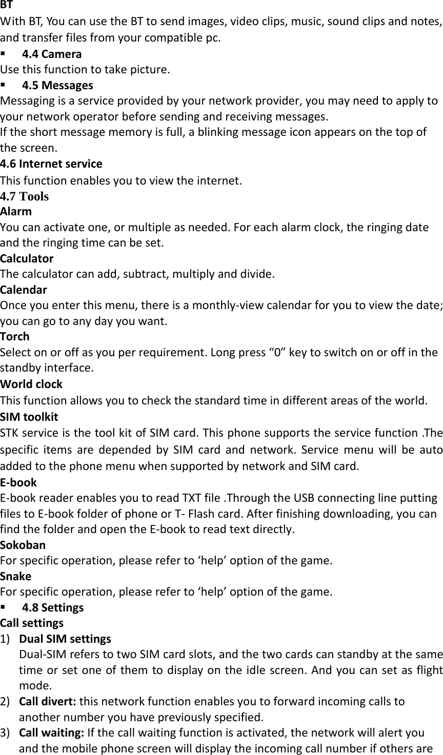 BTWithBT,YoucanusetheBTtosendimages,videoclips,music,soundclipsandnotes,andtransferfilesfromyourcompatiblepc. 4.4CameraUsethisfunctiontotakepicture. 4.5MessagesMessagingisaserviceprovidedbyyournetworkprovider,youmayneedtoapplytoyournetworkoperatorbeforesendingandreceivingmessages.Iftheshortmessagememoryisfull,ablinkingmessageiconappearsonthetopofthescreen.4.6InternetserviceThisfunctionenablesyoutoviewtheinternet.4.7 Tools AlarmYoucanactivateone,ormultipleasneeded.Foreachalarmclock,theringingdateandtheringingtimecanbeset.CalculatorThecalculatorcanadd,subtract,multiplyanddivide.CalendarOnceyouenterthismenu,thereisamonthly‐viewcalendarforyoutoviewthedate;youcangotoanydayyouwant.TorchSelectonoroffasyouperrequirement.Longpress&ldquo;0&rdquo;keytoswitchonoroffinthestandbyinterface.WorldclockThisfunctionallowsyoutocheckthestandardtimeindifferentareasoftheworld.SIMtoolkitSTKserviceisthetoolkitofSIMcard.Thisphonesupportstheservicefunction.ThespecificitemsaredependedbySIMcardandnetwork.ServicemenuwillbeautoaddedtothephonemenuwhensupportedbynetworkandSIMcard.E‐bookE‐bookreaderenablesyoutoreadTXTfile.ThroughtheUSBconnectinglineputtingfilestoE‐bookfolderofphoneorT‐Flashcard.Afterfinishingdownloading,youcanfindthefolderandopentheE‐booktoreadtextdirectly.SokobanForspecificoperation,pleasereferto&lsquo;help&rsquo;optionofthegame.SnakeForspecificoperation,pleasereferto&lsquo;help&rsquo;optionofthegame. 4.8SettingsCallsettings1) DualSIMsettingsDual‐SIMreferstotwoSIMcardslots,andthetwocardscanstandbyatthesametimeorsetoneofthemtodisplayontheidlescreen.Andyoucansetasflightmode.2) Calldivert:thisnetworkfunctionenablesyoutoforwardincomingcallstoanothernumberyouhavepreviouslyspecified.3) Callwaiting:Ifthecallwaitingfunctionisactivated,thenetworkwillalertyouandthemobilephonescreenwilldisplaytheincomingcallnumberifothersare