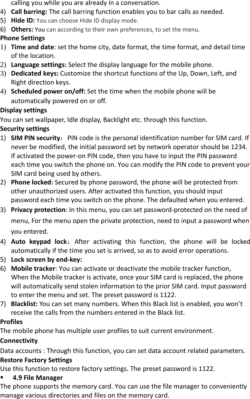 callingyouwhileyouarealreadyinaconversation.4) Callbarring:Thecallbarringfunctionenablesyoutobarcallsasneeded.5) HideID:YoucanchooseHideIDdisplaymode.6) Others:Youcanaccordingtotheirownpreferences,tosetthemenu.PhoneSettings1) Timeanddate:setthehomecity,dateformat,thetimeformat,anddetailtimeofthelocation.2) Languagesettings:Selectthedisplaylanguageforthemobilephone.3) Dedicatedkeys:CustomizetheshortcutfunctionsoftheUp,Down,Left,andRightdirectionkeys.4) Scheduledpoweron/off:Setthetimewhenthemobilephonewillbeautomaticallypoweredonoroff.DisplaysettingsYoucansetwallpaper,Idledisplay,Backlightetc.throughthisfunction.Securitysettings1) SIMPINsecurity：PINcodeisthepersonalidentificationnumberforSIMcard.Ifneverbemodified,theinitialpasswordsetbynetworkoperatorshouldbe1234.Ifactivatedthepower‐onPINcode,thenyouhavetoinputthePINpasswordeachtimeyouswitchthephoneon.YoucanmodifythePINcodetopreventyourSIMcardbeingusedbyothers.2) Phonelocked:Securedbyphonepassword,thephonewillbeprotectedfromotherunauthorizedusers.Afteractivatedthisfunction,youshouldinputpasswordeachtimeyouswitchonthephone.Thedefaultedwhenyouentered.3) Privacyprotection:Inthismenu,youcansetpassword‐protectedontheneedofmenu,Forthemenuopentheprivateprotection,needtoinputapasswordwhenyouentered.4) Autokeypadlock：Afteractivatingthisfunction,thephonewillbelockedautomaticallyifthetimeyousetisarrived,soastoavoiderroroperations.5) Lockscreenbyend‐key:6) Mobiletracker:Youcanactivateordeactivatethemobiletrackerfunction,WhentheMobiletrackerisactivate,onceyourSIMcardisreplaced,thephonewillautomaticallysendstoleninformationtothepriorSIMcard.Inputpasswordtoenterthemenuandset.Thepresetpasswordis1122.7) Blacklist:Youcansetmanynumbers.WhenthisBlacklistisenabled,youwon&rsquo;treceivethecallsfromthenumbersenteredintheBlacklist.ProfilesThemobilephonehasmultipleuserprofilestosuitcurrentenvironment.ConnectivityDataaccounts:Throughthisfunction,youcansetdataaccountrelatedparameters.RestoreFactorySettingsUsethisfunctiontorestorefactorysettings.Thepresetpasswordis1122. 4.9FileManagerThephonesupportsthememorycard.Youcanusethefilemanagertoconvenientlymanagevariousdirectoriesandfilesonthememorycard.
