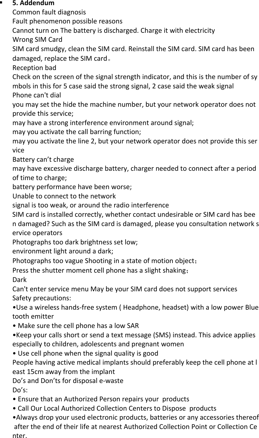  5.AddendumCommonfaultdiagnosisFaultphenomenonpossiblereasonsCannotturnonThebatteryisdischarged.ChargeitwithelectricityWrongSIMCardSIMcardsmudgy,cleantheSIMcard.ReinstalltheSIMcard.SIMcardhasbeendamaged,replacetheSIMcard。ReceptionbadCheckonthescreenofthesignalstrengthindicator,andthisisthenumberofsymbolsinthisfor5casesaidthestrongsignal,2casesaidtheweaksignalPhonecan'tdialyoumaysetthehidethemachinenumber,butyournetworkoperatordoesnotprovidethisservice;mayhaveastronginterferenceenvironmentaroundsignal;mayyouactivatethecallbarringfunction;mayyouactivatetheline2,butyournetworkoperatordoesnotprovidethisserviceBatterycan&rsquo;tchargemayhaveexcessivedischargebattery,chargerneededtoconnectafteraperiodoftimetocharge;batteryperformancehavebeenworse;Unabletoconnecttothenetworksignalistooweak,oraroundtheradiointerferenceSIMcardisinstalledcorrectly,whethercontactundesirableorSIMcardhasbeendamaged?SuchastheSIMcardisdamaged,pleaseyouconsultationnetworkserviceoperatorsPhotographstoodarkbrightnesssetlow;environmentlightaroundadark;PhotographstoovagueShootinginastateofmotionobject；Presstheshuttermomentcellphonehasaslightshaking；DarkCan'tenterservicemenuMaybeyourSIMcarddoesnotsupportservicesSafetyprecautions:&bull;Useawirelesshands‐freesystem(Headphone,headset)withalowpowerBluetoothemitter&bull;MakesurethecellphonehasalowSAR&bull;Keepyourcallsshortorsendatextmessage(SMS)instead.Thisadviceappliesespeciallytochildren,adolescentsandpregnantwomen&bull;UsecellphonewhenthesignalqualityisgoodPeoplehavingactivemedicalimplantsshouldpreferablykeepthecellphoneatleast15cmawayfromtheimplantDo&rsquo;sandDon&rsquo;tsfordisposale‐wasteDo&rsquo;s:&bull;EnsurethatanAuthorizedPersonrepairsyourproducts&bull;CallOurLocalAuthorizedCollectionCenterstoDisposeproducts&bull;Alwaysdropyourusedelectronicproducts,batteriesoranyaccessoriesthereofaftertheendoftheirlifeatnearestAuthorizedCollectionPointorCollectionCenter.