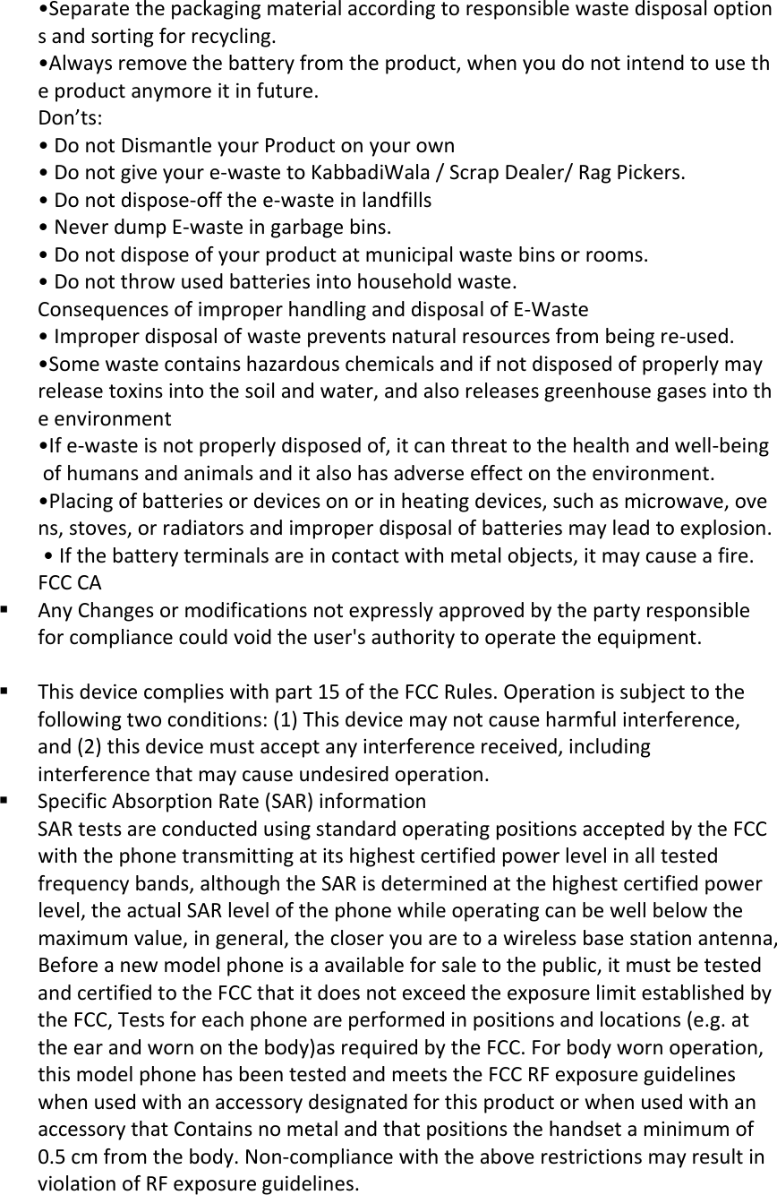 &bull;Separatethepackagingmaterialaccordingtoresponsiblewastedisposaloptionsandsortingforrecycling.&bull;Alwaysremovethebatteryfromtheproduct,whenyoudonotintendtousetheproductanymoreitinfuture.Don&rsquo;ts:&bull;DonotDismantleyourProductonyourown&bull;Donotgiveyoure‐wastetoKabbadiWala/ScrapDealer/RagPickers.&bull;Donotdispose‐offthee‐wasteinlandfills&bull;NeverdumpE‐wasteingarbagebins.&bull;Donotdisposeofyourproductatmunicipalwastebinsorrooms.&bull;Donotthrowusedbatteriesintohouseholdwaste.ConsequencesofimproperhandlinganddisposalofE‐Waste&bull;Improperdisposalofwastepreventsnaturalresourcesfrombeingre‐used.&bull;Somewastecontainshazardouschemicalsandifnotdisposedofproperlymayreleasetoxinsintothesoilandwater,andalsoreleasesgreenhousegasesintotheenvironment&bull;Ife‐wasteisnotproperlydisposedof,itcanthreattothehealthandwell‐beingofhumansandanimalsanditalsohasadverseeffectontheenvironment.&bull;Placingofbatteriesordevicesonorinheatingdevices,suchasmicrowave,ovens,stoves,orradiatorsandimproperdisposalofbatteriesmayleadtoexplosion.&bull;Ifthebatteryterminalsareincontactwithmetalobjects,itmaycauseafire.FCCCA AnyChangesormodificationsnotexpresslyapprovedbythepartyresponsibleforcompliancecouldvoidtheuser'sauthoritytooperatetheequipment. Thisdevicecomplieswithpart15oftheFCCRules.Operationissubjecttothefollowingtwoconditions:(1)Thisdevicemaynotcauseharmfulinterference,and(2)thisdevicemustacceptanyinterferencereceived,includinginterferencethatmaycauseundesiredoperation. SpecificAbsorptionRate(SAR)informationSARtestsareconductedusingstandardoperatingpositionsacceptedbytheFCCwiththephonetransmittingatitshighestcertifiedpowerlevelinalltestedfrequencybands,althoughtheSARisdeterminedatthehighestcertifiedpowerlevel,theactualSARlevelofthephonewhileoperatingcanbewellbelowthemaximumvalue,ingeneral,thecloseryouaretoawirelessbasestationantenna,Beforeanewmodelphoneisaavailableforsaletothepublic,itmustbetestedandcertifiedtotheFCCthatitdoesnotexceedtheexposurelimitestablishedbytheFCC,Testsforeachphoneareperformedinpositionsandlocations(e.g.attheearandwornonthebody)asrequiredbytheFCC.Forbodywornoperation,thismodelphonehasbeentestedandmeetstheFCCRFexposureguidelineswhenusedwithanaccessorydesignatedforthisproductorwhenusedwithanaccessorythatContainsnometalandthatpositionsthehandsetaminimumof0.5cmfromthebody.Non‐compliancewiththeaboverestrictionsmayresultinviolationofRFexposureguidelines.