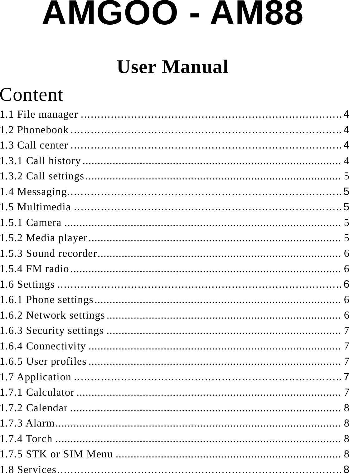 AMGOO - AM88 User Manual Content 1.1 File manager .............................................................................. 4 1.2 Phonebook ................................................................................. 4 1.3 Call center ................................................................................. 4 1.3.1 Call history ...................................................................................... 4 1.3.2 Call settings ..................................................................................... 5 1.4 Messaging.................................................................................. 5 1.5 Multimedia ................................................................................ 5 1.5.1 Camera ............................................................................................ 5 1.5.2 Media player .................................................................................... 5 1.5.3 Sound recorder ................................................................................. 6 1.5.4 FM radio .......................................................................................... 6 1.6 Settings ..................................................................................... 6 1.6.1 Phone settings .................................................................................. 6 1.6.2 Network settings .............................................................................. 6 1.6.3 Security settings .............................................................................. 7 1.6.4 Connectivity .................................................................................... 7 1.6.5 User profiles .................................................................................... 7 1.7 Application ................................................................................ 7 1.7.1 Calculator ........................................................................................ 7 1.7.2 Calendar .......................................................................................... 8 1.7.3 Alarm ............................................................................................... 8 1.7.4 Torch ............................................................................................... 8 1.7.5 STK or SIM Menu ........................................................................... 8 1.8 Services ..................................................................................... 8 