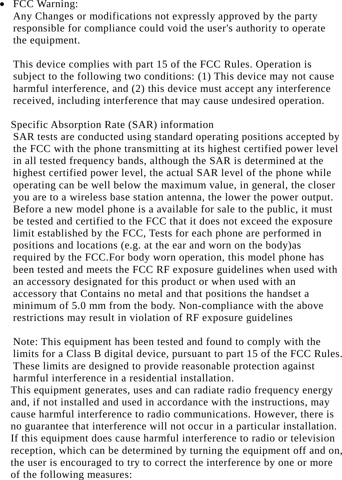   FCC Warning: Any Changes or modifications not expressly approved by the party responsible for compliance could void the user's authority to operate the equipment.    This device complies with part 15 of the FCC Rules. Operation is subject to the following two conditions: (1) This device may not cause harmful interference, and (2) this device must accept any interference received, including interference that may cause undesired operation.  Specific Absorption Rate (SAR) information SAR tests are conducted using standard operating positions accepted by the FCC with the phone transmitting at its highest certified power level in all tested frequency bands, although the SAR is determined at the highest certified power level, the actual SAR level of the phone while operating can be well below the maximum value, in general, the closer you are to a wireless base station antenna, the lower the power output. Before a new model phone is a available for sale to the public, it must be tested and certified to the FCC that it does not exceed the exposure limit established by the FCC, Tests for each phone are performed in positions and locations (e.g. at the ear and worn on the body)as required by the FCC.For body worn operation, this model phone has been tested and meets the FCC RF exposure guidelines when used with an accessory designated for this product or when used with an accessory that Contains no metal and that positions the handset a minimum of 5.0 mm from the body. Non-compliance with the above restrictions may result in violation of RF exposure guidelines  Note: This equipment has been tested and found to comply with the limits for a Class B digital device, pursuant to part 15 of the FCC Rules. These limits are designed to provide reasonable protection against harmful interference in a residential installation. This equipment generates, uses and can radiate radio frequency energy and, if not installed and used in accordance with the instructions, may cause harmful interference to radio communications. However, there is no guarantee that interference will not occur in a particular installation. If this equipment does cause harmful interference to radio or television reception, which can be determined by turning the equipment off and on, the user is encouraged to try to correct the interference by one or more of the following measures:  