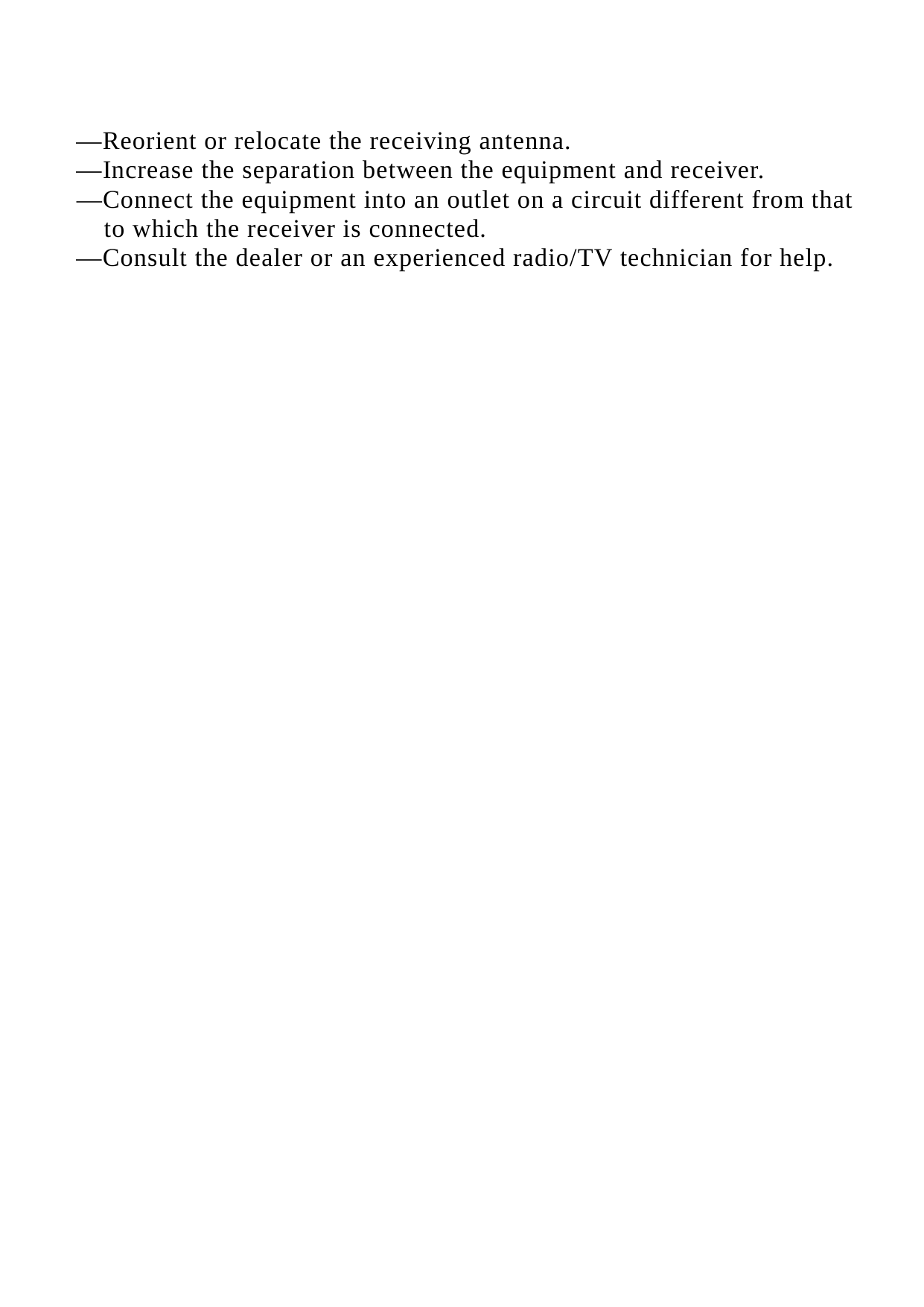    &mdash;Reorient or relocate the receiving antenna. &mdash;Increase the separation between the equipment and receiver. &mdash;Connect the equipment into an outlet on a circuit different from that to which the receiver is connected. &mdash;Consult the dealer or an experienced radio/TV technician for help.   