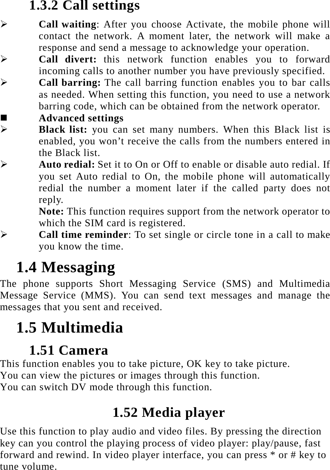 1.3.2 Call settings  Call waiting: After you choose Activate, the mobile phone will contact the network. A moment later, the network will make a response and send a message to acknowledge your operation.    Call divert: this network function enables you to forward incoming calls to another number you have previously specified.    Call barring: The call barring function enables you to bar calls as needed. When setting this function, you need to use a network barring code, which can be obtained from the network operator.    Advanced settings  Black list: you can set many numbers. When this Black list is enabled, you won&rsquo;t receive the calls from the numbers entered in the Black list.  Auto redial: Set it to On or Off to enable or disable auto redial. If you set Auto redial to On, the mobile phone will automatically redial the number a moment later if the called party does not reply.  Note: This function requires support from the network operator to which the SIM card is registered.  Call time reminder: To set single or circle tone in a call to make you know the time. 1.4 Messaging The phone supports Short Messaging Service (SMS) and Multimedia Message Service (MMS). You can send text messages and manage the messages that you sent and received.   1.5 Multimedia 1.51 Camera This function enables you to take picture, OK key to take picture. You can view the pictures or images through this function. You can switch DV mode through this function. 1.52 Media player Use this function to play audio and video files. By pressing the direction key can you control the playing process of video player: play/pause, fast forward and rewind. In video player interface, you can press * or # key to tune volume. 