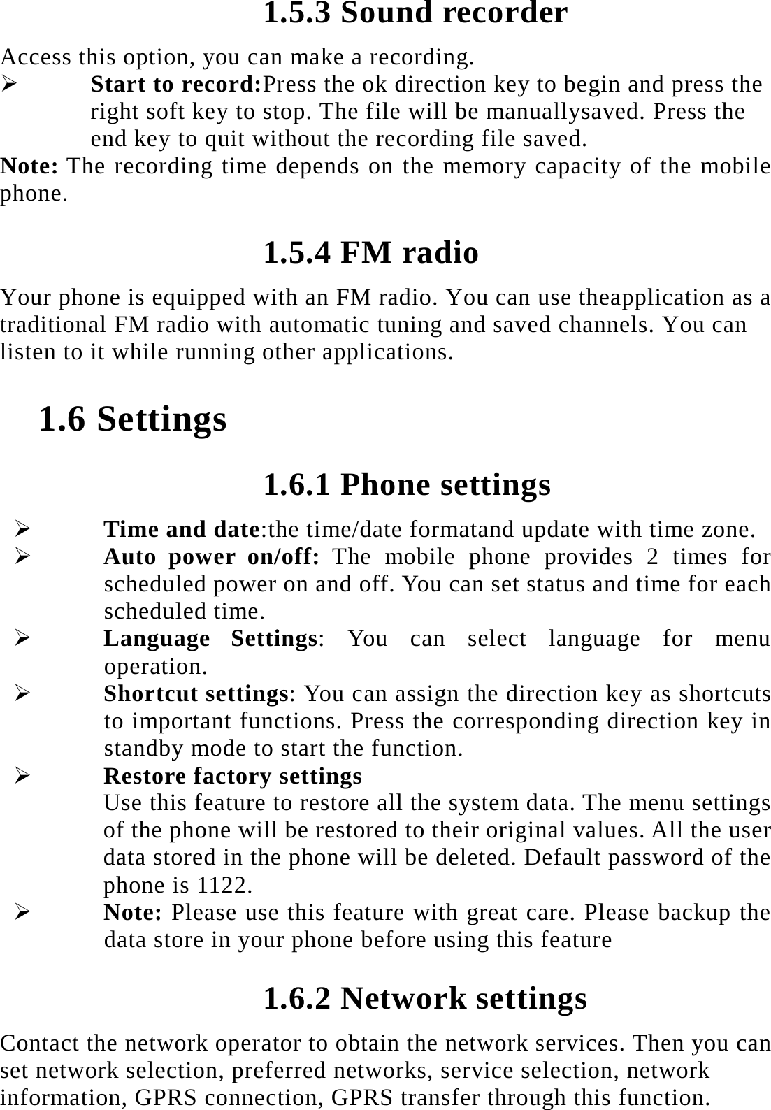 1.5.3 Sound recorder Access this option, you can make a recording.    Start to record:Press the ok direction key to begin and press the right soft key to stop. The file will be manuallysaved. Press the end key to quit without the recording file saved.   Note: The recording time depends on the memory capacity of the mobile phone. 1.5.4 FM radio Your phone is equipped with an FM radio. You can use theapplication as a traditional FM radio with automatic tuning and saved channels. You can listen to it while running other applications.  1.6 Settings 1.6.1 Phone settings  Time and date:the time/date formatand update with time zone.  Auto power on/off: The mobile phone provides 2 times for scheduled power on and off. You can set status and time for each scheduled time.  Language Settings: You can select language for menu operation.  Shortcut settings: You can assign the direction key as shortcuts to important functions. Press the corresponding direction key in standby mode to start the function.  Restore factory settings Use this feature to restore all the system data. The menu settings of the phone will be restored to their original values. All the user data stored in the phone will be deleted. Default password of the phone is 1122.  Note: Please use this feature with great care. Please backup the data store in your phone before using this feature 1.6.2 Network settings Contact the network operator to obtain the network services. Then you can set network selection, preferred networks, service selection, network information, GPRS connection, GPRS transfer through this function. 