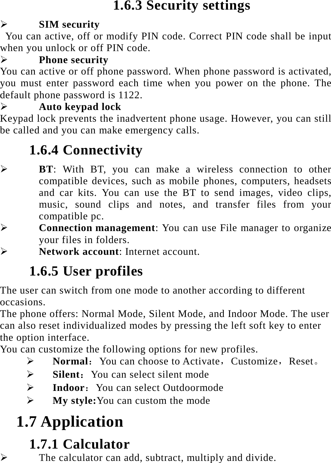 1.6.3 Security settings  SIM security You can active, off or modify PIN code. Correct PIN code shall be input when you unlock or off PIN code.    Phone security You can active or off phone password. When phone password is activated, you must enter password each time when you power on the phone. The default phone password is 1122.  Auto keypad lock Keypad lock prevents the inadvertent phone usage. However, you can still be called and you can make emergency calls. 1.6.4 Connectivity  BT: With BT, you can make a wireless connection to other compatible devices, such as mobile phones, computers, headsets and car kits. You can use the BT to send images, video clips, music, sound clips and notes, and transfer files from your compatible pc.  Connection management: You can use File manager to organize your files in folders.  Network account: Internet account. 1.6.5 User profiles The user can switch from one mode to another according to different occasions.  The phone offers: Normal Mode, Silent Mode, and Indoor Mode. The user can also reset individualized modes by pressing the left soft key to enter the option interface.   You can customize the following options for new profiles.  Normal：You can choose to Activate，Customize，Reset。  Silent：You can select silent mode  Indoor：You can select Outdoormode  My style:You can custom the mode 1.7 Application 1.7.1 Calculator  The calculator can add, subtract, multiply and divide.   