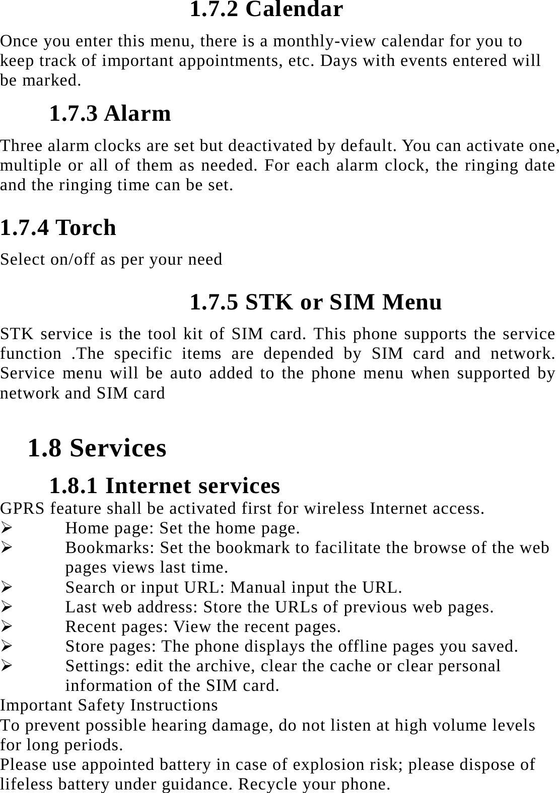 1.7.2 Calendar Once you enter this menu, there is a monthly-view calendar for you to keep track of important appointments, etc. Days with events entered will be marked. 1.7.3 Alarm Three alarm clocks are set but deactivated by default. You can activate one, multiple or all of them as needed. For each alarm clock, the ringing date and the ringing time can be set.   1.7.4 Torch Select on/off as per your need 1.7.5 STK or SIM Menu STK service is the tool kit of SIM card. This phone supports the service function .The specific items are depended by SIM card and network. Service menu will be auto added to the phone menu when supported by network and SIM card  1.8 Services 1.8.1 Internet services GPRS feature shall be activated first for wireless Internet access.  Home page: Set the home page.  Bookmarks: Set the bookmark to facilitate the browse of the web pages views last time.  Search or input URL: Manual input the URL.  Last web address: Store the URLs of previous web pages.    Recent pages: View the recent pages.  Store pages: The phone displays the offline pages you saved.  Settings: edit the archive, clear the cache or clear personal information of the SIM card.   Important Safety Instructions To prevent possible hearing damage, do not listen at high volume levels for long periods. Please use appointed battery in case of explosion risk; please dispose of lifeless battery under guidance. Recycle your phone. 