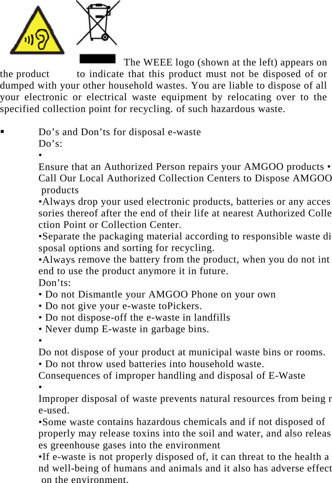 the product  todumped with your your electronic or specified collection  Do&rsquo;s and DDo&rsquo;s:  &bull; Ensure thaCall Our L products  &bull;Always dsories therction Poin&bull;Separate sposal opt&bull;Always reend to useDon&rsquo;ts: &bull; Do not D&bull; Do not g&bull; Do not d&bull; Never du&bull; Do not dis&bull; Do not thConsequen&bull; Improper de-used.  &bull;Some wasproperly mes greenho&bull;If e-wastend well-be on the envThe WEEE loo indicate that this proother household wasteselectrical waste equipn point for recycling. oDon&rsquo;ts for disposal e-wat an Authorized PersonLocal Authorized Colledrop your used electronreof after the end of thet or Collection Center.the packaging materialions and sorting for recemove the battery from the product anymore iDismantle your AMGOOive your e-waste toPickdispose-off the e-wasteump E-waste in garbagespose of your product ahrow used batteries intonces of improper handldisposal of waste preveste contains hazardousmay release toxins intoouse gases into the enve is not properly disposeing of humans and anivironment.  ogo (shown at the left) oduct must not be disps. You are liable to dispment by relocating of such hazardous wastewaste n repairs your AMGOOection Centers to Disponic products, batteries oeir life at nearest Autho  l according to responsibcycling.  m the product, when yout in future.  O Phone on your own kers.  in landfills  e bins.  at municipal waste binso household waste.  ling and disposal of E-Wents natural resources fchemicals and if not dthe soil and water, andironment  sed of, it can threat to tmals and it also has adappears on posed of or spose of all over to the e. O products &bull; se AMGOOor any accesorized Colleble waste diu do not ints or rooms.  Waste from being rdisposed of d also releasthe health adverse effect