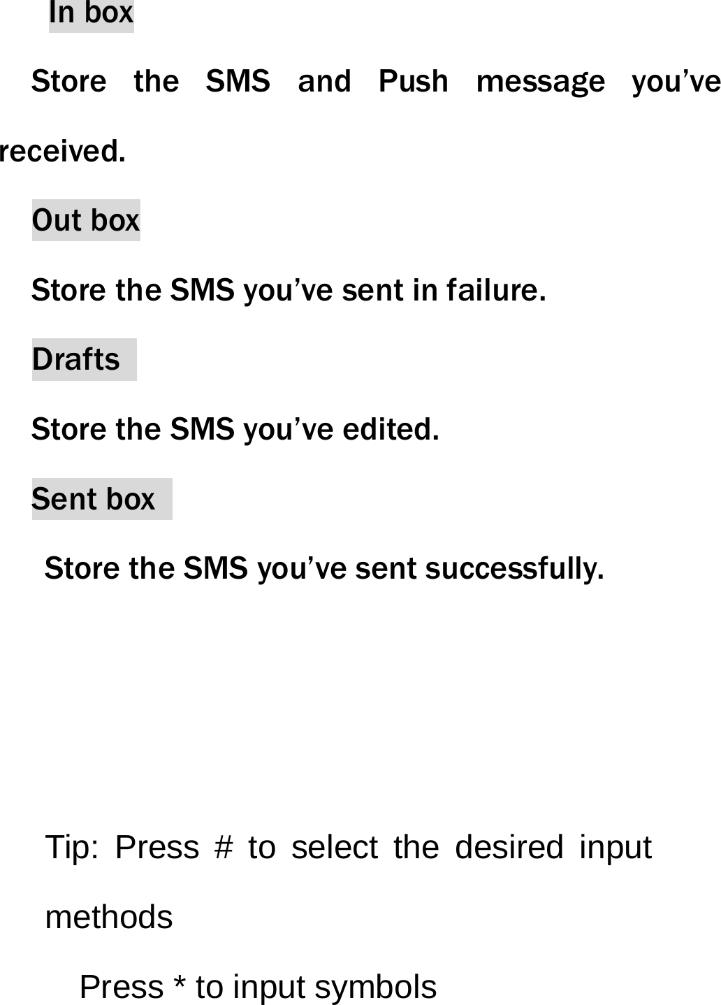 In box Store the SMS and Push message you&rsquo;ve received. Out box     Store the SMS you&rsquo;ve sent in failure. Drafts  Store the SMS you&rsquo;ve edited. Sent box   Store the SMS you&rsquo;ve sent successfully.    Tip: Press # to select the desired input methods     Press * to input symbols     