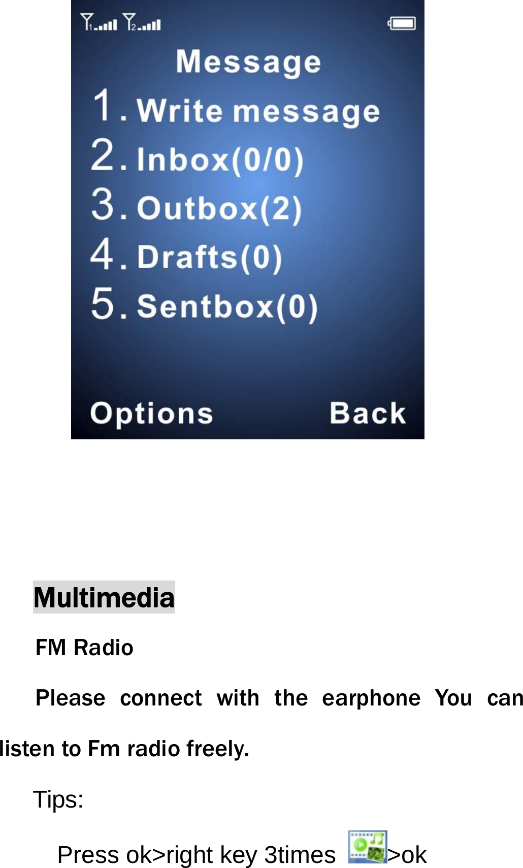             Multimedia FM Radio Please connect with the earphone You can listen to Fm radio freely. Tips: Press ok>right key 3times  >ok  