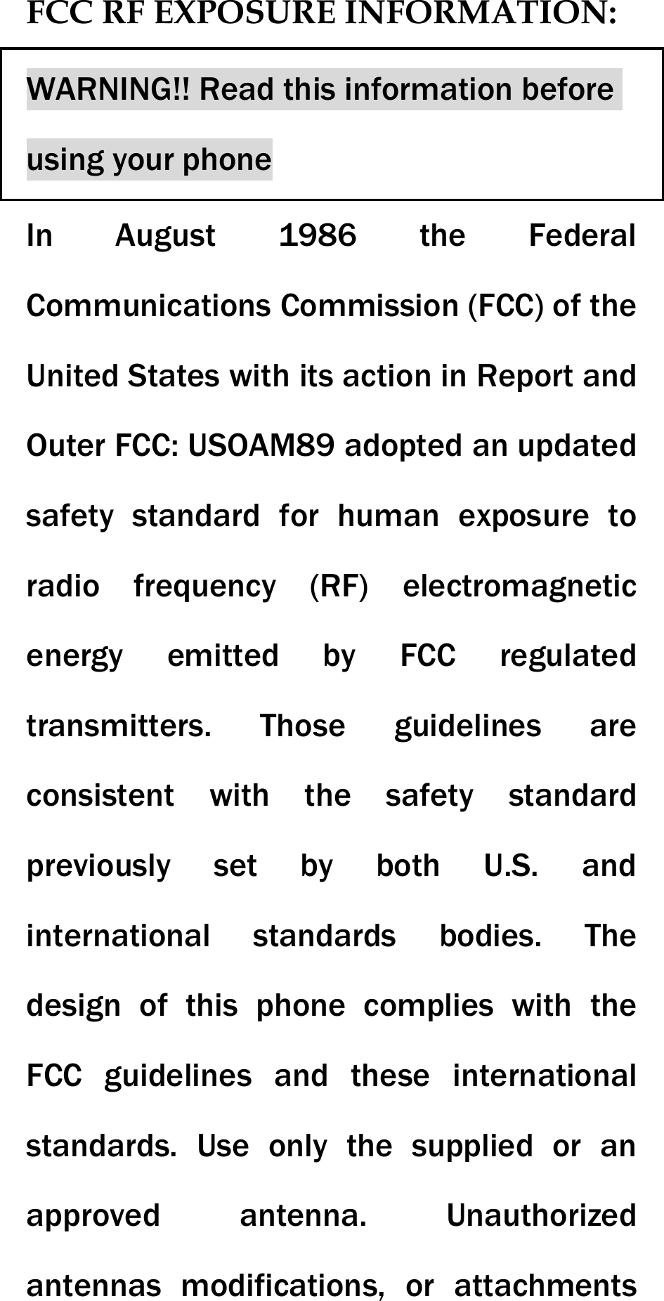 FCC RF EXPOSURE INFORMATION: WARNING!! Read this information before using your phone In August 1986 the Federal Communications Commission (FCC) of the United States with its action in Report and Outer FCC: USOAM89 adopted an updated safety standard for human exposure to radio frequency (RF) electromagnetic energy emitted by FCC regulated transmitters. Those guidelines are consistent with the safety standard previously set by both U.S. and international standards bodies. The design of this phone complies with the FCC guidelines and these international standards. Use only the supplied or an approved antenna. Unauthorized antennas modifications, or attachments 