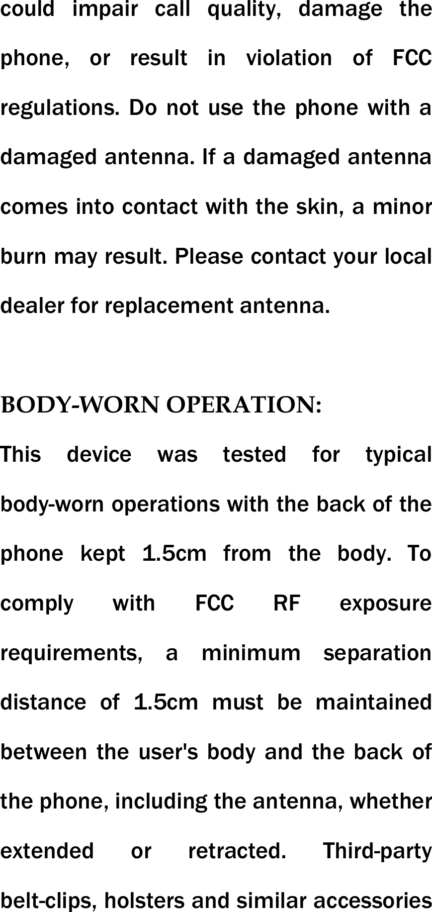 could impair call quality, damage the phone, or result in violation of FCC regulations. Do not use the phone with a damaged antenna. If a damaged antenna comes into contact with the skin, a minor burn may result. Please contact your local dealer for replacement antenna.  BODY-WORN OPERATION: This device was tested for typical body-worn operations with the back of the phone kept 1.5cm from the body. To comply with FCC RF exposure requirements, a minimum separation distance of 1.5cm must be maintained between the user's body and the back of the phone, including the antenna, whether extended or retracted. Third-party belt-clips, holsters and similar accessories 