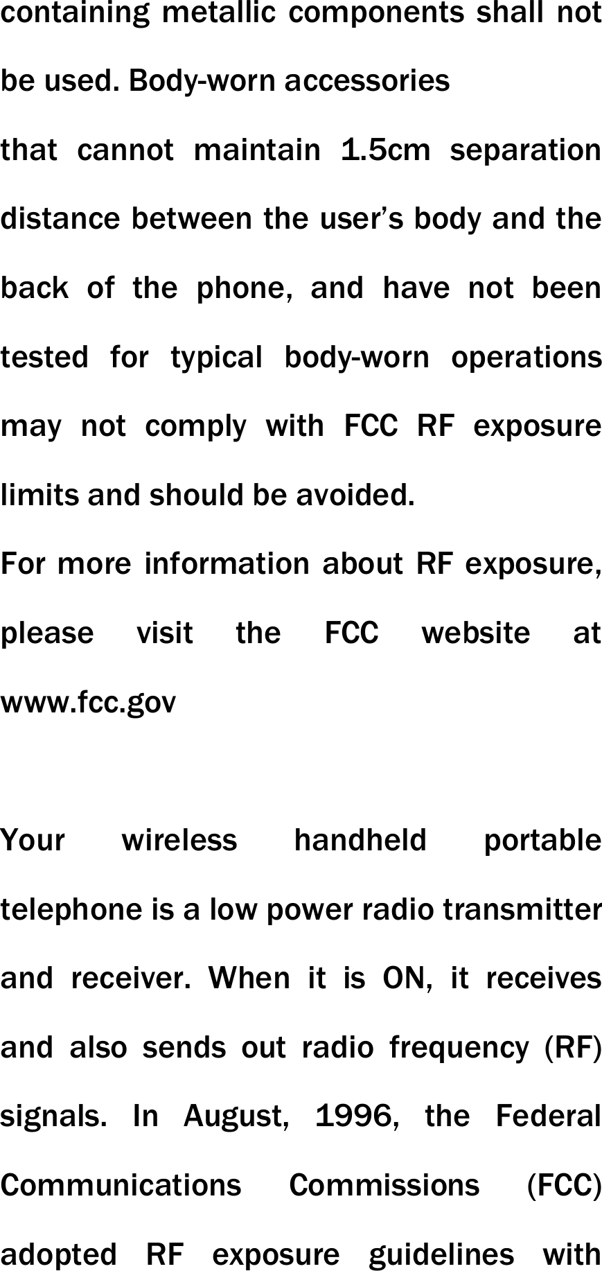containing metallic components shall not be used. Body-worn accessories that cannot maintain 1.5cm separation distance between the user&rsquo;s body and the back of the phone, and have not been tested for typical body-worn operations may not comply with FCC RF exposure limits and should be avoided. For more information about RF exposure, please visit the FCC website at www.fcc.gov  Your wireless handheld portable telephone is a low power radio transmitter and receiver. When it is ON, it receives and also sends out radio frequency (RF) signals. In August, 1996, the Federal Communications Commissions (FCC) adopted RF exposure guidelines with 