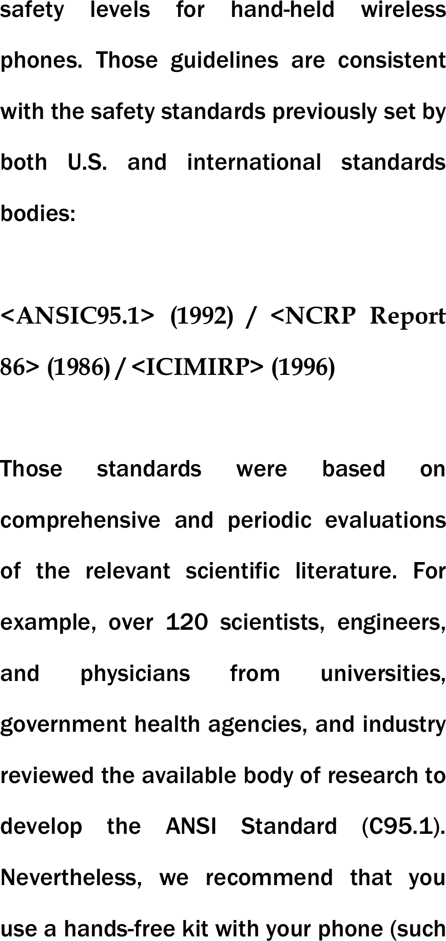 safety levels for hand-held wireless phones. Those guidelines are consistent with the safety standards previously set by both U.S. and international standards bodies:  <ANSIC95.1> (1992) / <NCRP Report 86> (1986) / <ICIMIRP> (1996)  Those standards were based on comprehensive and periodic evaluations of the relevant scientific literature. For example, over 120 scientists, engineers, and physicians from universities, government health agencies, and industry reviewed the available body of research to develop the ANSI Standard (C95.1). Nevertheless, we recommend that you use a hands-free kit with your phone (such 