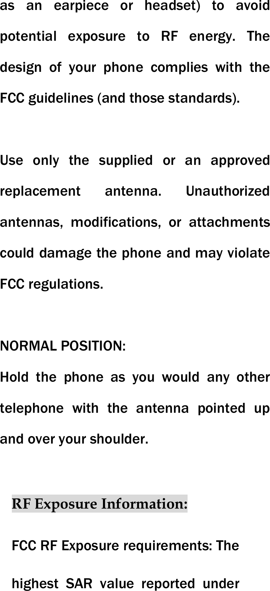 as an earpiece or headset) to avoid potential exposure to RF energy. The design of your phone complies with the FCC guidelines (and those standards).  Use only the supplied or an approved replacement antenna. Unauthorized antennas, modifications, or attachments could damage the phone and may violate FCC regulations.    NORMAL POSITION:   Hold the phone as you would any other telephone with the antenna pointed up and over your shoulder.  RF Exposure Information: FCC RF Exposure requirements: The highest SAR value reported under 
