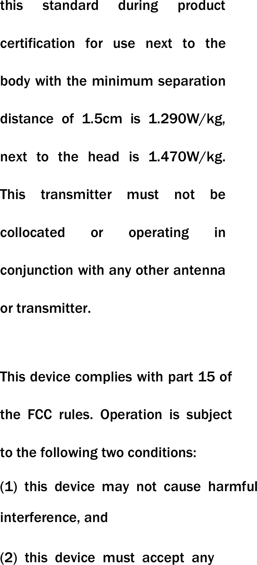 this standard during product certification for use next to the body with the minimum separation distance of 1.5cm is 1.290W/kg, next to the head is 1.470W/kg. This transmitter must not be collocated or operating in conjunction with any other antenna or transmitter.   This device complies with part 15 of the FCC rules. Operation is subject to the following two conditions: (1) this device may not cause harmful interference, and (2) this device must accept any 