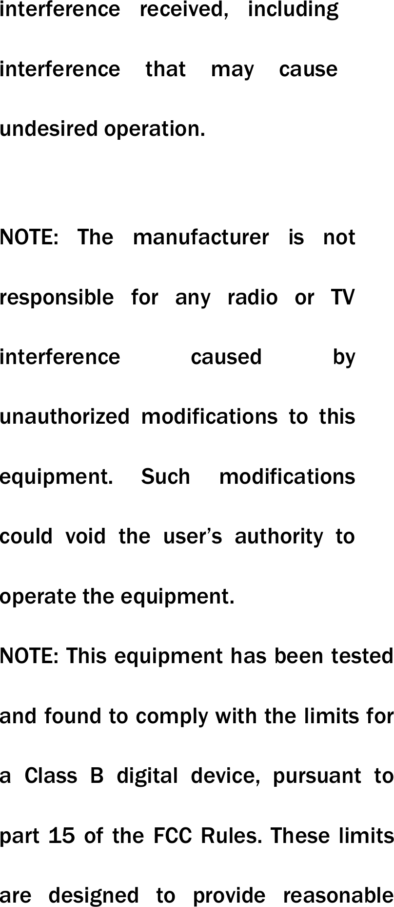 interference received, including interference that may cause undesired operation.   NOTE: The manufacturer is not responsible for any radio or TV interference caused by unauthorized modifications to this equipment. Such modifications could void the user&rsquo;s authority to operate the equipment. NOTE: This equipment has been tested and found to comply with the limits for a Class B digital device, pursuant to part 15 of the FCC Rules. These limits are designed to provide reasonable 