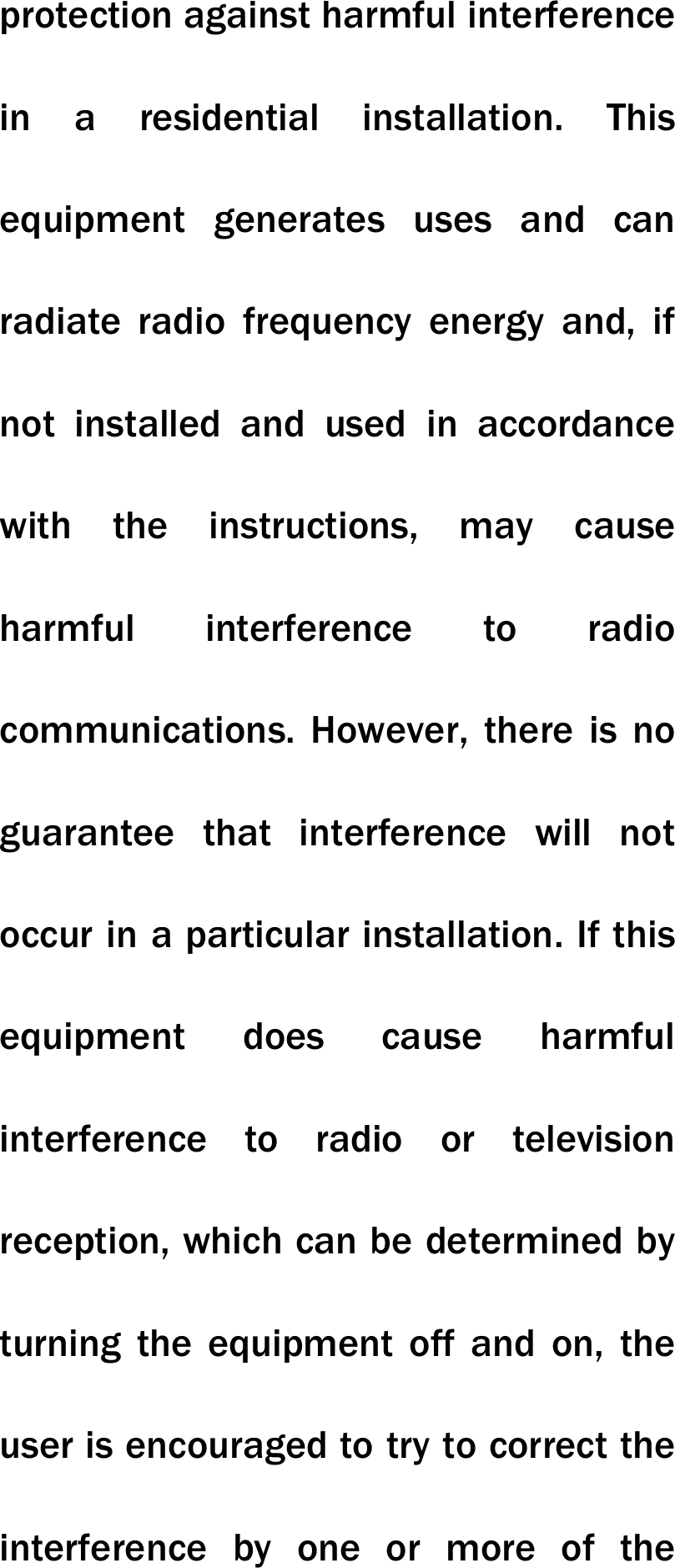 protection against harmful interference in a residential installation. This equipment generates uses and can radiate radio frequency energy and, if not installed and used in accordance with the instructions, may cause harmful interference to radio communications. However, there is no guarantee that interference will not occur in a particular installation. If this equipment does cause harmful interference to radio or television reception, which can be determined by turning the equipment off and on, the user is encouraged to try to correct the interference by one or more of the 
