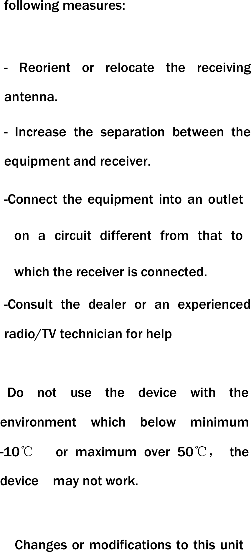 following measures:   - Reorient or relocate the receiving antenna. - Increase the separation between the equipment and receiver. -Connect the equipment into an outlet on a circuit different from that to which the receiver is connected. -Consult the dealer or an experienced radio/TV technician for help    Do not use the device with the environment which below minimum -10℃   or maximum over 50℃， the device  may not work.        Changes or modifications to this unit 