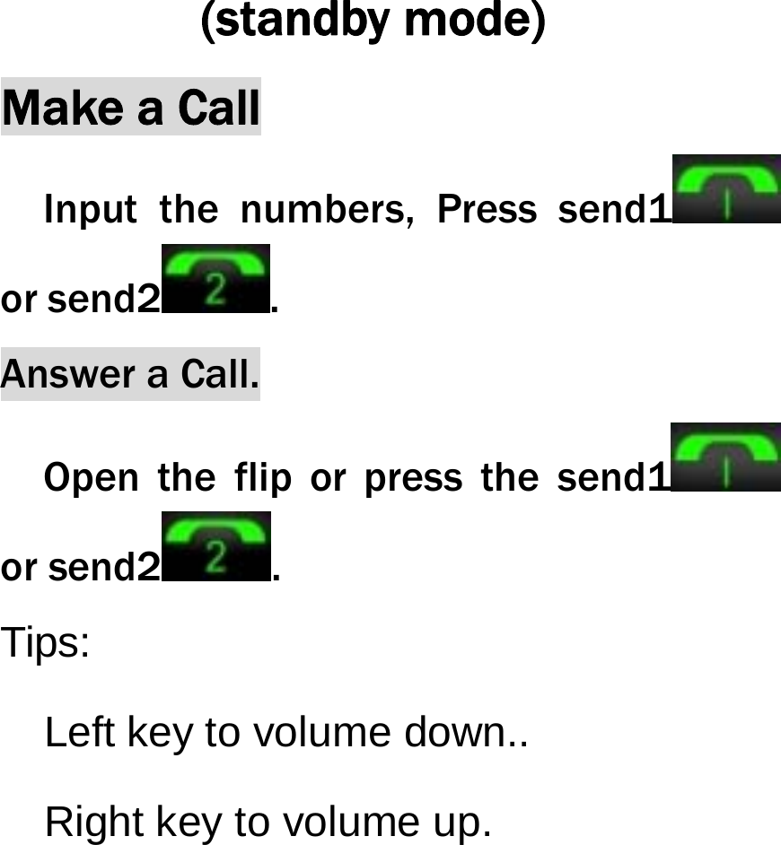  (standby mode) Make a Call Input the numbers, Press send1  or send2 .  Answer a Call.   Open the flip or press the send1  or send2 . Tips:     Left key to volume down..   Right key to volume up. 