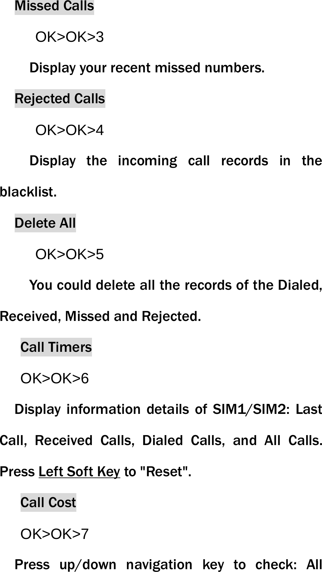 Missed Calls OK>OK>3 Display your recent missed numbers. Rejected Calls OK>OK>4 Display the incoming call records in the blacklist. Delete All OK>OK>5 You could delete all the records of the Dialed, Received, Missed and Rejected. Call Timers OK>OK>6 Display information details of SIM1/SIM2: Last Call, Received Calls, Dialed Calls, and All Calls. Press Left Soft Key to "Reset".Call CostOK>OK>7 Press up/down navigation key to check: All 