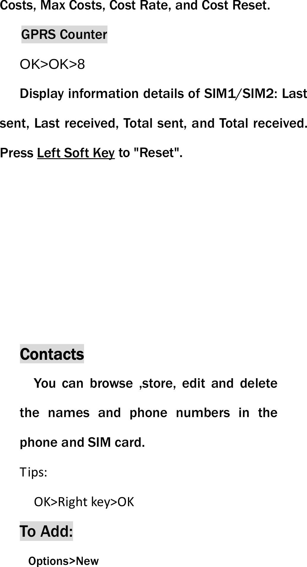 Costs, Max Costs, Cost Rate, and Cost Reset. GPRS Counter OK>OK>8 Display information details of SIM1/SIM2: Last sent, Last received, Total sent, and Total received. Press Left Soft Key to "Reset". Contacts You can browse ,store, edit and delete the names and phone numbers in the phone and SIM card.   Tips:OK>Rightkey>OKTo Add:  Options>New 
