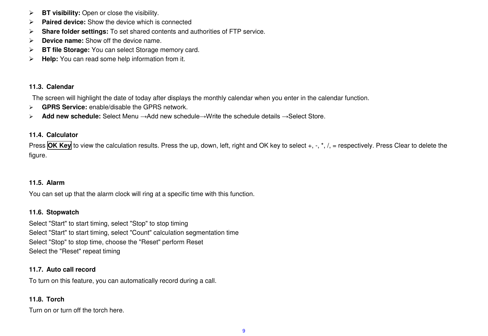  9  BT visibility: Open or close the visibility.  Paired device: Show the device which is connected    Share folder settings: To set shared contents and authorities of FTP service.  Device name: Show off the device name.  BT file Storage: You can select Storage memory card.  Help: You can read some help information from it.   11.3.  Calendar The screen will highlight the date of today after displays the monthly calendar when you enter in the calendar function.    GPRS Service: enable/disable the GPRS network.  Add new schedule: Select Menu &rarr;Add new schedule&rarr;Write the schedule details &rarr;Select Store.  11.4.  Calculator Press OK Key to view the calculation results. Press the up, down, left, right and OK key to select +, -, *, /, = respectively. Press Clear to delete the figure.   11.5.  Alarm You can set up that the alarm clock will ring at a specific time with this function.  11.6.  Stopwatch Select "Start" to start timing, select "Stop" to stop timing Select "Start" to start timing, select "Count" calculation segmentation time Select "Stop" to stop time, choose the "Reset" perform Reset Select the "Reset" repeat timing  11.7.  Auto call record To turn on this feature, you can automatically record during a call.  11.8.  Torch Turn on or turn off the torch here.  