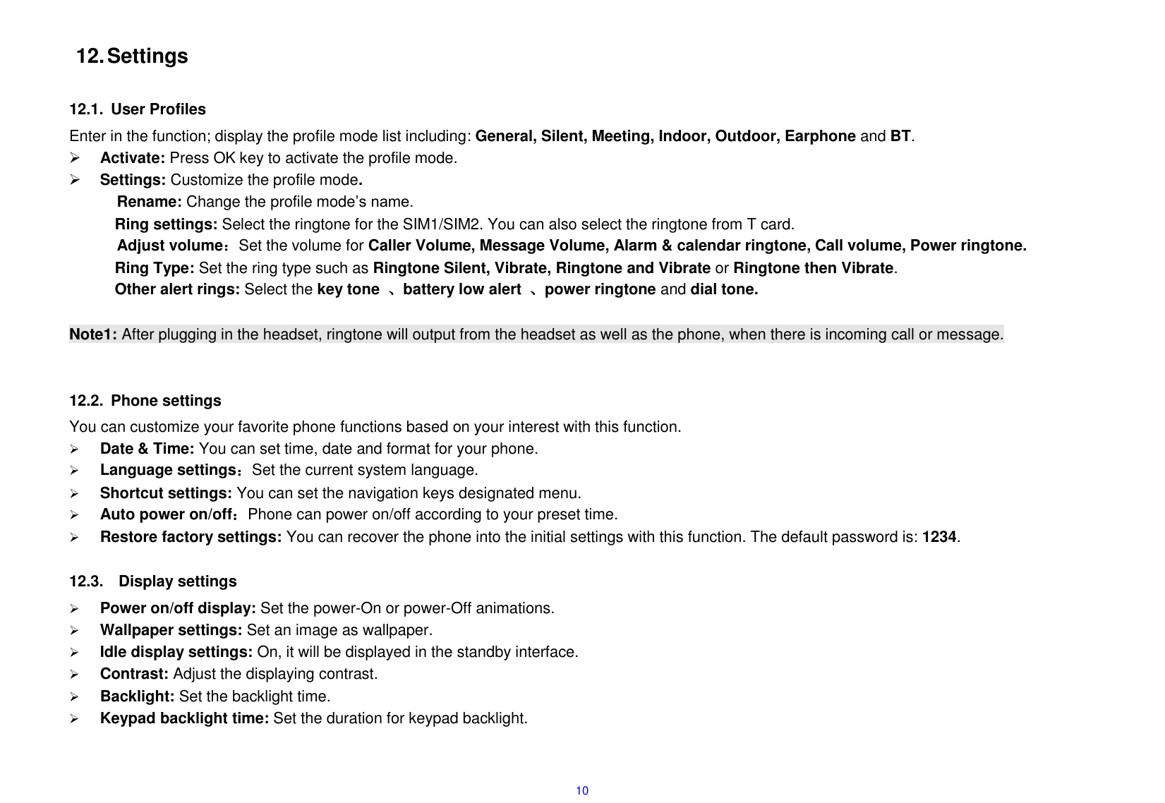  10  12. Settings  12.1.  User Profiles Enter in the function; display the profile mode list including: General, Silent, Meeting, Indoor, Outdoor, Earphone and BT.   Activate: Press OK key to activate the profile mode.    Settings: Customize the profile mode. Rename: Change the profile mode&rsquo;s name. Ring settings: Select the ringtone for the SIM1/SIM2. You can also select the ringtone from T card. Adjust volume：Set the volume for Caller Volume, Message Volume, Alarm &amp; calendar ringtone, Call volume, Power ringtone. Ring Type: Set the ring type such as Ringtone Silent, Vibrate, Ringtone and Vibrate or Ringtone then Vibrate. Other alert rings: Select the key tone  、battery low alert  、power ringtone and dial tone.  Note1: After plugging in the headset, ringtone will output from the headset as well as the phone, when there is incoming call or message.   12.2.  Phone settings   You can customize your favorite phone functions based on your interest with this function.      Date &amp; Time: You can set time, date and format for your phone.      Language settings：Set the current system language.  Shortcut settings: You can set the navigation keys designated menu.  Auto power on/off：Phone can power on/off according to your preset time.  Restore factory settings: You can recover the phone into the initial settings with this function. The default password is: 1234.  12.3.    Display settings  Power on/off display: Set the power-On or power-Off animations.  Wallpaper settings: Set an image as wallpaper.      Idle display settings: On, it will be displayed in the standby interface.  Contrast: Adjust the displaying contrast.  Backlight: Set the backlight time.  Keypad backlight time: Set the duration for keypad backlight.  