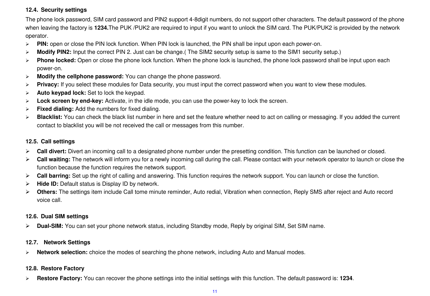  11 12.4.  Security settings The phone lock password, SIM card password and PIN2 support 4-8digit numbers, do not support other characters. The default password of the phone when leaving the factory is 1234.The PUK /PUK2 are required to input if you want to unlock the SIM card. The PUK/PUK2 is provided by the network operator.      PIN: open or close the PIN lock function. When PIN lock is launched, the PIN shall be input upon each power-on.  Modify PIN2: Input the correct PIN 2. Just can be change.( The SIM2 security setup is same to the SIM1 security setup.)  Phone locked: Open or close the phone lock function. When the phone lock is launched, the phone lock password shall be input upon each power-on.    Modify the cellphone password: You can change the phone password.  Privacy: If you select these modules for Data security, you must input the correct password when you want to view these modules.  Auto keypad lock: Set to lock the keypad.  Lock screen by end-key: Activate, in the idle mode, you can use the power-key to lock the screen.  Fixed dialing: Add the numbers for fixed dialing.  Blacklist: You can check the black list number in here and set the feature whether need to act on calling or messaging. If you added the current contact to blacklist you will be not received the call or messages from this number.  12.5.  Call settings  Call divert: Divert an incoming call to a designated phone number under the presetting condition. This function can be launched or closed.  Call waiting: The network will inform you for a newly incoming call during the call. Please contact with your network operator to launch or close the function because the function requires the network support.  Call barring: Set up the right of calling and answering. This function requires the network support. You can launch or close the function.  Hide ID: Default status is Display ID by network.  Others: The settings item include Call tome minute reminder, Auto redial, Vibration when connection, Reply SMS after reject and Auto record voice call.  12.6.  Dual SIM settings  Dual-SIM: You can set your phone network status, including Standby mode, Reply by original SIM, Set SIM name.  12.7.    Network Settings  Network selection: choice the modes of searching the phone network, including Auto and Manual modes.  12.8.  Restore Factory    Restore Factory: You can recover the phone settings into the initial settings with this function. The default password is: 1234. 