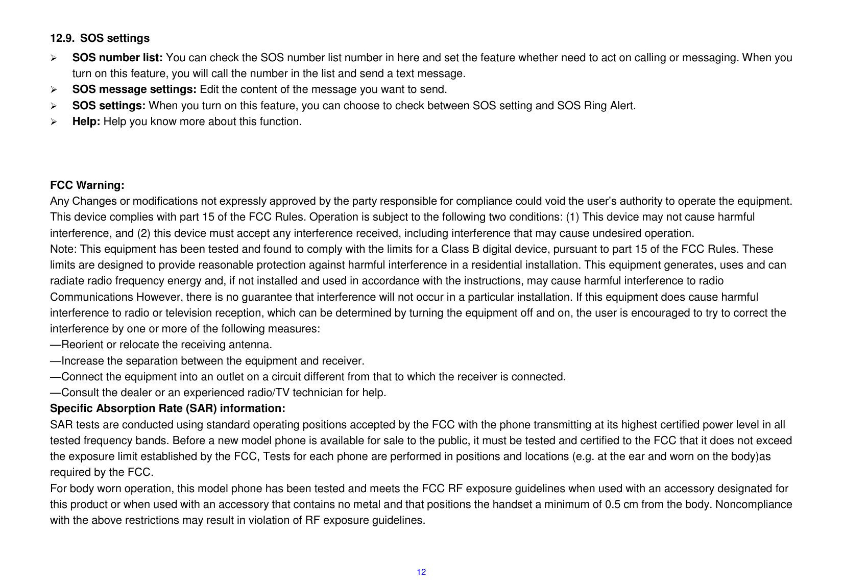  12  12.9.  SOS settings  SOS number list: You can check the SOS number list number in here and set the feature whether need to act on calling or messaging. When you turn on this feature, you will call the number in the list and send a text message.  SOS message settings: Edit the content of the message you want to send.  SOS settings: When you turn on this feature, you can choose to check between SOS setting and SOS Ring Alert.  Help: Help you know more about this function.    FCC Warning:     Any Changes or modifications not expressly approved by the party responsible for compliance could void the user&rsquo;s authority to operate the equipment. This device complies with part 15 of the FCC Rules. Operation is subject to the following two conditions: (1) This device may not cause harmful interference, and (2) this device must accept any interference received, including interference that may cause undesired operation. Note: This equipment has been tested and found to comply with the limits for a Class B digital device, pursuant to part 15 of the FCC Rules. These limits are designed to provide reasonable protection against harmful interference in a residential installation. This equipment generates, uses and can radiate radio frequency energy and, if not installed and used in accordance with the instructions, may cause harmful interference to radio Communications However, there is no guarantee that interference will not occur in a particular installation. If this equipment does cause harmful interference to radio or television reception, which can be determined by turning the equipment off and on, the user is encouraged to try to correct the interference by one or more of the following measures: &mdash;Reorient or relocate the receiving antenna. &mdash;Increase the separation between the equipment and receiver. &mdash;Connect the equipment into an outlet on a circuit different from that to which the receiver is connected. &mdash;Consult the dealer or an experienced radio/TV technician for help. Specific Absorption Rate (SAR) information: SAR tests are conducted using standard operating positions accepted by the FCC with the phone transmitting at its highest certified power level in all tested frequency bands. Before a new model phone is available for sale to the public, it must be tested and certified to the FCC that it does not exceed the exposure limit established by the FCC, Tests for each phone are performed in positions and locations (e.g. at the ear and worn on the body)as required by the FCC. For body worn operation, this model phone has been tested and meets the FCC RF exposure guidelines when used with an accessory designated for this product or when used with an accessory that contains no metal and that positions the handset a minimum of 0.5 cm from the body. Noncompliance with the above restrictions may result in violation of RF exposure guidelines.   