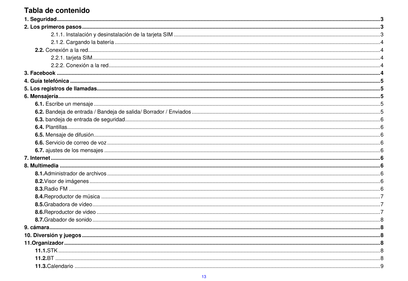  13 Tabla de contenido 1. Seguridad .......................................................................................................................................................................................................................... 3 2. Los primeros pasos ......................................................................................................................................................................................................... 3 2.1.1. Instalaci&oacute;n y desinstalaci&oacute;n de la tarjeta SIM ........................................................................................................................................... 3 2.1.2. Cargando la bater&iacute;a ................................................................................................................................................................................... 4 2.2. Conexi&oacute;n a la red ..................................................................................................................................................................................................... 4 2.2.1. tarjeta SIM .................................................................................................................................................................................................. 4 2.2.2. Conexi&oacute;n a la red ....................................................................................................................................................................................... 4 3. Facebook .......................................................................................................................................................................................................................... 4 4. Gu&iacute;a telef&oacute;nica ................................................................................................................................................................................................................. 5 5. Los registros de llamadas............................................................................................................................................................................................... 5 6. Mensajer&iacute;a ......................................................................................................................................................................................................................... 5 6.1. Escribe un mensaje ................................................................................................................................................................................................. 5 6.2. Bandeja de entrada / Bandeja de salida/ Borrador / Enviados ............................................................................................................................... 5 6.3. bandeja de entrada de seguridad ............................................................................................................................................................................ 6 6.4. Plantillas ................................................................................................................................................................................................................... 6 6.5. Mensaje de difusi&oacute;n ................................................................................................................................................................................................. 6 6.6. Servicio de correo de voz ........................................................................................................................................................................................ 6 6.7. ajustes de los mensajes .......................................................................................................................................................................................... 6 7. Internet .............................................................................................................................................................................................................................. 6 8. Multimedia ........................................................................................................................................................................................................................ 6 8.1.Administrador de archivos ........................................................................................................................................................................................ 6 8.2.Visor de im&aacute;genes .................................................................................................................................................................................................... 6 8.3.Radio FM .................................................................................................................................................................................................................. 6 8.4.Reproductor de m&uacute;sica ............................................................................................................................................................................................ 7 8.5.Grabadora de v&iacute;deo .................................................................................................................................................................................................. 7 8.6.Reproductor de video ............................................................................................................................................................................................... 7 8.7.Grabador de sonido .................................................................................................................................................................................................. 8 9. c&aacute;mara ............................................................................................................................................................................................................................... 8 10. Diversi&oacute;n y juegos ......................................................................................................................................................................................................... 8 11.Organizador ..................................................................................................................................................................................................................... 8 11.1.STK ......................................................................................................................................................................................................................... 8 11.2.BT ........................................................................................................................................................................................................................... 8 11.3.Calendario .............................................................................................................................................................................................................. 9 