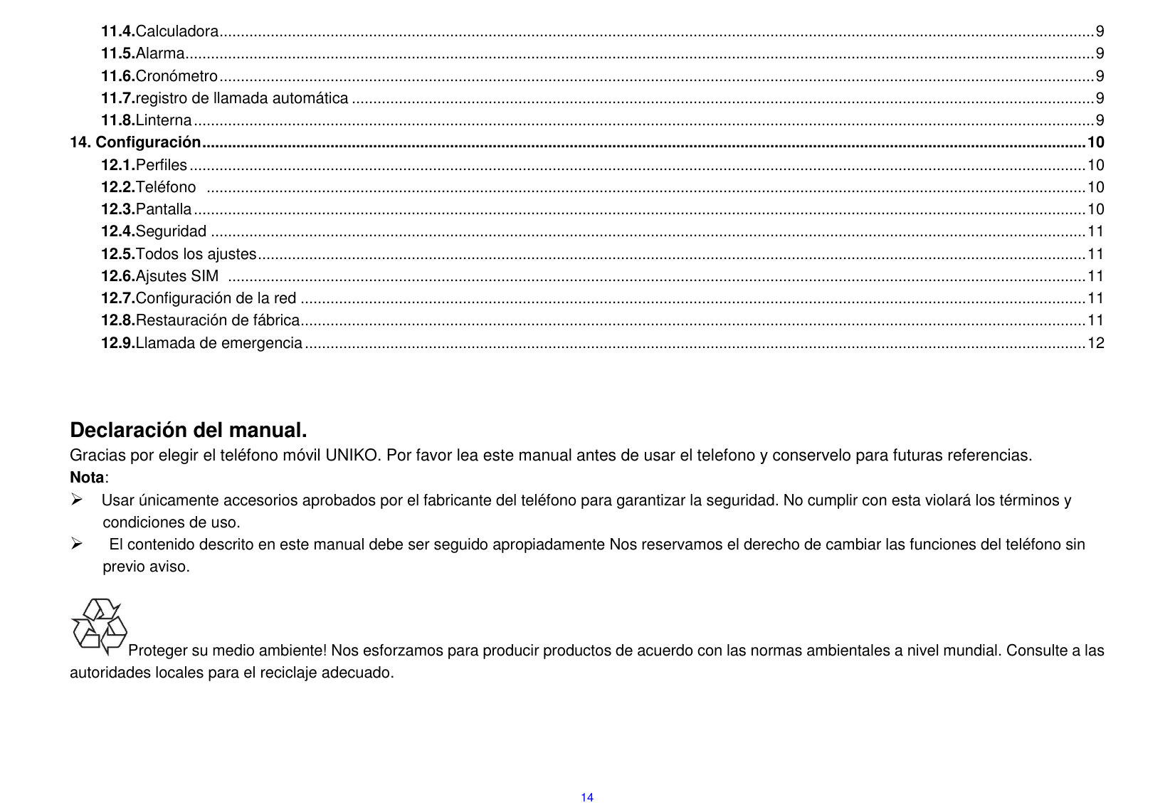  14 11.4.Calculadora ............................................................................................................................................................................................................. 9 11.5.Alarma ..................................................................................................................................................................................................................... 9 11.6.Cron&oacute;metro ............................................................................................................................................................................................................. 9 11.7.registro de llamada autom&aacute;tica .............................................................................................................................................................................. 9 11.8.Linterna ................................................................................................................................................................................................................... 9 14. Configuraci&oacute;n ............................................................................................................................................................................................................... 10 12.1.Perfiles .................................................................................................................................................................................................................. 10 12.2.Tel&eacute;fono   .............................................................................................................................................................................................................. 10 12.3.Pantalla ................................................................................................................................................................................................................. 10 12.4.Seguridad ............................................................................................................................................................................................................. 11 12.5.Todos los ajustes .................................................................................................................................................................................................. 11 12.6.Ajsutes SIM   ......................................................................................................................................................................................................... 11 12.7.Configuraci&oacute;n de la red ........................................................................................................................................................................................ 11 12.8.Restauraci&oacute;n de f&aacute;brica ........................................................................................................................................................................................ 11 12.9.Llamada de emergencia ....................................................................................................................................................................................... 12    Declaraci&oacute;n del manual.                                                                                                                                       Gracias por elegir el tel&eacute;fono m&oacute;vil UNIKO. Por favor lea este manual antes de usar el telefono y conservelo para futuras referencias. Nota:  Usar &uacute;nicamente accesorios aprobados por el fabricante del tel&eacute;fono para garantizar la seguridad. No cumplir con esta violar&aacute; los t&eacute;rminos y condiciones de uso.    El contenido descrito en este manual debe ser seguido apropiadamente Nos reservamos el derecho de cambiar las funciones del tel&eacute;fono sin previo aviso.                                                                       Proteger su medio ambiente! Nos esforzamos para producir productos de acuerdo con las normas ambientales a nivel mundial. Consulte a las autoridades locales para el reciclaje adecuado.                                               