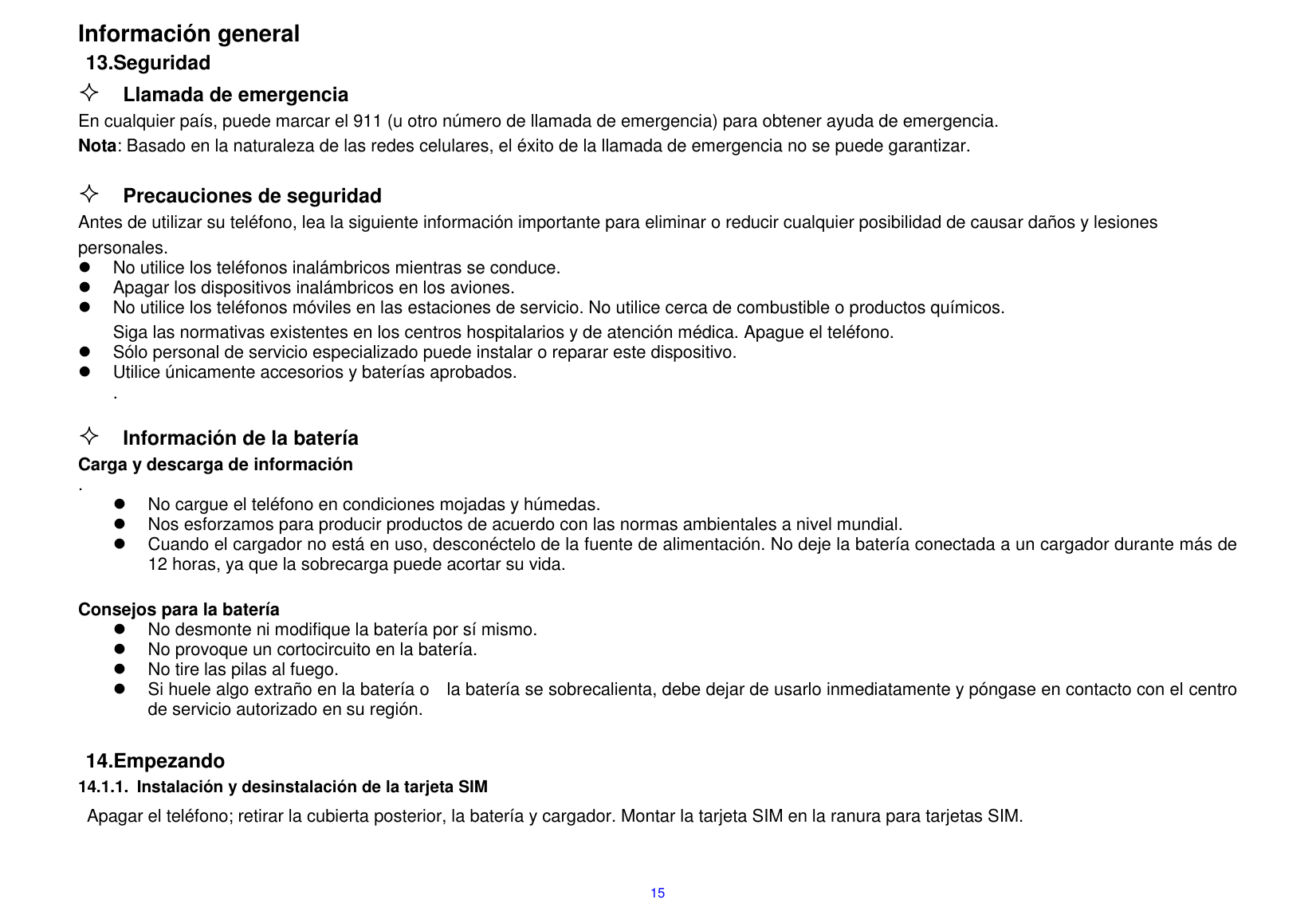  15 Informaci&oacute;n general 13.Seguridad  Llamada de emergencia En cualquier pa&iacute;s, puede marcar el 911 (u otro n&uacute;mero de llamada de emergencia) para obtener ayuda de emergencia. Nota: Basado en la naturaleza de las redes celulares, el &eacute;xito de la llamada de emergencia no se puede garantizar.   Precauciones de seguridad                                                                          Antes de utilizar su tel&eacute;fono, lea la siguiente informaci&oacute;n importante para eliminar o reducir cualquier posibilidad de causar da&ntilde;os y lesiones personales.                                                                         No utilice los tel&eacute;fonos inal&aacute;mbricos mientras se conduce.                                                                                                                                                 Apagar los dispositivos inal&aacute;mbricos en los aviones.                                                                                                                                                                      No utilice los tel&eacute;fonos m&oacute;viles en las estaciones de servicio. No utilice cerca de combustible o productos qu&iacute;micos.                                                                                 Siga las normativas existentes en los centros hospitalarios y de atenci&oacute;n m&eacute;dica. Apague el tel&eacute;fono.                                                                                                                                                                         S&oacute;lo personal de servicio especializado puede instalar o reparar este dispositivo.                                                                                                                   Utilice &uacute;nicamente accesorios y bater&iacute;as aprobados.                                                                                                                                                           .                                                                                                                                                                                                                       Informaci&oacute;n de la bater&iacute;a                                                                                                                    Carga y descarga de informaci&oacute;n                                                                                                                             .                                                       No cargue el tel&eacute;fono en condiciones mojadas y h&uacute;medas.                                                                                                                                                                                                                                                                   Nos esforzamos para producir productos de acuerdo con las normas ambientales a nivel mundial.                                                                                                                                                                                                                                                    Cuando el cargador no est&aacute; en uso, descon&eacute;ctelo de la fuente de alimentaci&oacute;n. No deje la bater&iacute;a conectada a un cargador durante m&aacute;s de 12 horas, ya que la sobrecarga puede acortar su vida.                                                                              Consejos para la bater&iacute;a                                                                                                                                                                                   No desmonte ni modifique la bater&iacute;a por s&iacute; mismo.                                                                                                                                                                                                                                                                                No provoque un cortocircuito en la bater&iacute;a.                                                                                                                                         No tire las pilas al fuego.                                                                                    Si huele algo extra&ntilde;o en la bater&iacute;a o    la bater&iacute;a se sobrecalienta, debe dejar de usarlo inmediatamente y p&oacute;ngase en contacto con el centro de servicio autorizado en su regi&oacute;n.                                                                                                                                                                                                                                                                                                                                                                                                                                                                                                                                                                                                                                                   14.Empezando 14.1.1.  Instalaci&oacute;n y desinstalaci&oacute;n de la tarjeta SIM Apagar el tel&eacute;fono; retirar la cubierta posterior, la bater&iacute;a y cargador. Montar la tarjeta SIM en la ranura para tarjetas SIM.    