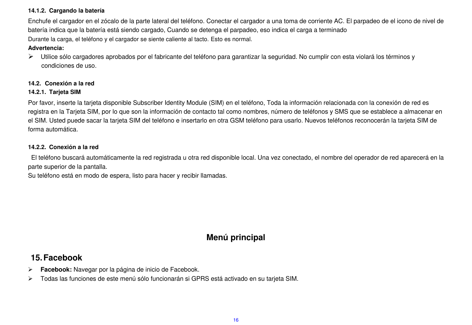 16 14.1.2.  Cargando la bater&iacute;a Enchufe el cargador en el z&oacute;calo de la parte lateral del tel&eacute;fono. Conectar el cargador a una toma de corriente AC. El parpadeo de el icono de nivel de bater&iacute;a indica que la bater&iacute;a est&aacute; siendo cargado, Cuando se detenga el parpadeo, eso indica el carga a terminado Durante la carga, el tel&eacute;fono y el cargador se siente caliente al tacto. Esto es normal. Advertencia:  Utilice s&oacute;lo cargadores aprobados por el fabricante del tel&eacute;fono para garantizar la seguridad. No cumplir con esta violar&aacute; los t&eacute;rminos y condiciones de uso.  14.2.  Conexi&oacute;n a la red 14.2.1.  Tarjeta SIM Por favor, inserte la tarjeta disponible Subscriber Identity Module (SIM) en el tel&eacute;fono, Toda la informaci&oacute;n relacionada con la conexi&oacute;n de red es registra en la Tarjeta SIM, por lo que son la informaci&oacute;n de contacto tal como nombres, n&uacute;mero de tel&eacute;fonos y SMS que se establece a almacenar en el SIM. Usted puede sacar la tarjeta SIM del tel&eacute;fono e insertarlo en otra GSM tel&eacute;fono para usarlo. Nuevos tel&eacute;fonos reconocer&aacute;n la tarjeta SIM de forma autom&aacute;tica.  14.2.2.  Conexi&oacute;n a la red El tel&eacute;fono buscar&aacute; autom&aacute;ticamente la red registrada u otra red disponible local. Una vez conectado, el nombre del operador de red aparecer&aacute; en la parte superior de la pantalla. Su tel&eacute;fono est&aacute; en modo de espera, listo para hacer y recibir llamadas.       Men&uacute; principal 15. Facebook  Facebook: Navegar por la p&aacute;gina de inicio de Facebook.   Todas las funciones de este men&uacute; s&oacute;lo funcionar&aacute;n si GPRS est&aacute; activado en su tarjeta SIM.   