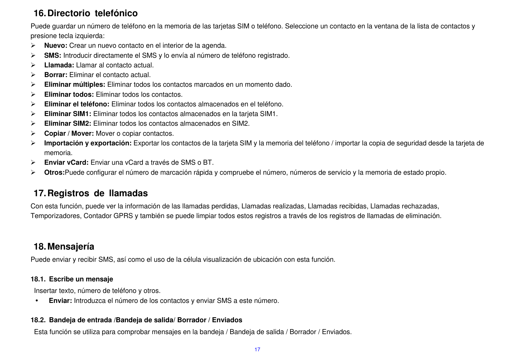  17 16. Directorio  telef&oacute;nico Puede guardar un n&uacute;mero de tel&eacute;fono en la memoria de las tarjetas SIM o tel&eacute;fono. Seleccione un contacto en la ventana de la lista de contactos y presione tecla izquierda:  Nuevo: Crear un nuevo contacto en el interior de la agenda.  SMS: Introducir directamente el SMS y lo env&iacute;a al n&uacute;mero de tel&eacute;fono registrado.  Llamada: Llamar al contacto actual.  Borrar: Eliminar el contacto actual.      Eliminar m&uacute;ltiples: Eliminar todos los contactos marcados en un momento dado.  Eliminar todos: Eliminar todos los contactos.  Eliminar el tel&eacute;fono: Eliminar todos los contactos almacenados en el tel&eacute;fono.  Eliminar SIM1: Eliminar todos los contactos almacenados en la tarjeta SIM1.  Eliminar SIM2: Eliminar todos los contactos almacenados en SIM2.  Copiar / Mover: Mover o copiar contactos.  Importaci&oacute;n y exportaci&oacute;n: Exportar los contactos de la tarjeta SIM y la memoria del tel&eacute;fono / importar la copia de seguridad desde la tarjeta de memoria.  Enviar vCard: Enviar una vCard a trav&eacute;s de SMS o BT.  Otros:Puede configurar el n&uacute;mero de marcaci&oacute;n r&aacute;pida y compruebe el n&uacute;mero, n&uacute;meros de servicio y la memoria de estado propio.  17. Registros  de  llamadas Con esta funci&oacute;n, puede ver la informaci&oacute;n de las llamadas perdidas, Llamadas realizadas, Llamadas recibidas, Llamadas rechazadas, Temporizadores, Contador GPRS y tambi&eacute;n se puede limpiar todos estos registros a trav&eacute;s de los registros de llamadas de eliminaci&oacute;n.   18. Mensajer&iacute;a Puede enviar y recibir SMS, as&iacute; como el uso de la c&eacute;lula visualizaci&oacute;n de ubicaci&oacute;n con esta funci&oacute;n.    18.1.  Escribe un mensaje Insertar texto, n&uacute;mero de tel&eacute;fono y otros.  Enviar: Introduzca el n&uacute;mero de los contactos y enviar SMS a este n&uacute;mero.  18.2.  Bandeja de entrada /Bandeja de salida/ Borrador / Enviados Esta funci&oacute;n se utiliza para comprobar mensajes en la bandeja / Bandeja de salida / Borrador / Enviados. 