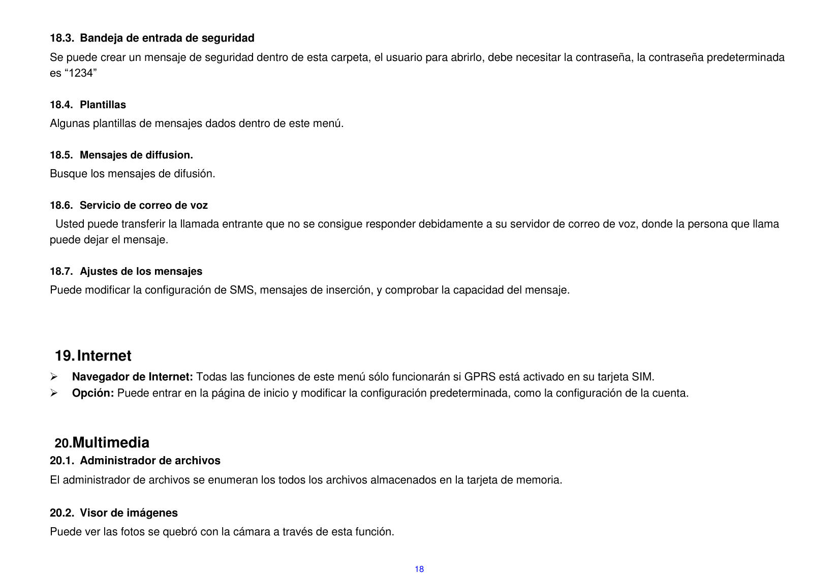  18  18.3.  Bandeja de entrada de seguridad Se puede crear un mensaje de seguridad dentro de esta carpeta, el usuario para abrirlo, debe necesitar la contrase&ntilde;a, la contrase&ntilde;a predeterminada es &ldquo;1234&rdquo;  18.4.  Plantillas Algunas plantillas de mensajes dados dentro de este men&uacute;.  18.5.  Mensajes de diffusion. Busque los mensajes de difusi&oacute;n.  18.6.  Servicio de correo de voz Usted puede transferir la llamada entrante que no se consigue responder debidamente a su servidor de correo de voz, donde la persona que llama puede dejar el mensaje.  18.7.  Ajustes de los mensajes Puede modificar la configuraci&oacute;n de SMS, mensajes de inserci&oacute;n, y comprobar la capacidad del mensaje.      19. Internet  Navegador de Internet: Todas las funciones de este men&uacute; s&oacute;lo funcionar&aacute;n si GPRS est&aacute; activado en su tarjeta SIM.  Opci&oacute;n: Puede entrar en la p&aacute;gina de inicio y modificar la configuraci&oacute;n predeterminada, como la configuraci&oacute;n de la cuenta.   20.Multimedia 20.1.  Administrador de archivos El administrador de archivos se enumeran los todos los archivos almacenados en la tarjeta de memoria.  20.2.  Visor de im&aacute;genes Puede ver las fotos se quebr&oacute; con la c&aacute;mara a trav&eacute;s de esta funci&oacute;n.    