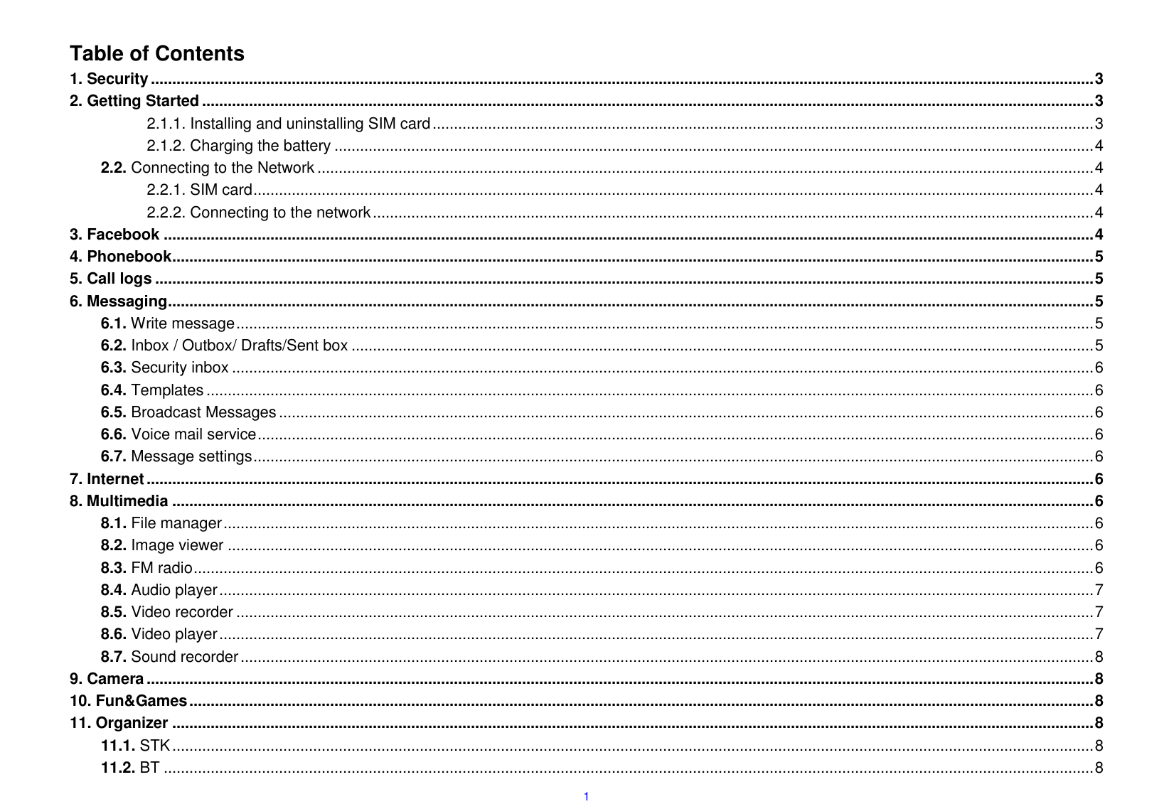  1  Table of Contents 1. Security ............................................................................................................................................................................................................................. 3 2. Getting Started ................................................................................................................................................................................................................. 3 2.1.1. Installing and uninstalling SIM card ........................................................................................................................................................... 3 2.1.2. Charging the battery .................................................................................................................................................................................. 4 2.2. Connecting to the Network ...................................................................................................................................................................................... 4 2.2.1. SIM card ..................................................................................................................................................................................................... 4 2.2.2. Connecting to the network ......................................................................................................................................................................... 4 3. Facebook .......................................................................................................................................................................................................................... 4 4. Phonebook ........................................................................................................................................................................................................................ 5 5. Call logs ............................................................................................................................................................................................................................ 5 6. Messaging ......................................................................................................................................................................................................................... 5 6.1. Write message ......................................................................................................................................................................................................... 5 6.2. Inbox / Outbox/ Drafts/Sent box .............................................................................................................................................................................. 5 6.3. Security inbox .......................................................................................................................................................................................................... 6 6.4. Templates ................................................................................................................................................................................................................ 6 6.5. Broadcast Messages ............................................................................................................................................................................................... 6 6.6. Voice mail service .................................................................................................................................................................................................... 6 6.7. Message settings ..................................................................................................................................................................................................... 6 7. Internet .............................................................................................................................................................................................................................. 6 8. Multimedia ........................................................................................................................................................................................................................ 6 8.1. File manager ............................................................................................................................................................................................................ 6 8.2. Image viewer ........................................................................................................................................................................................................... 6 8.3. FM radio ................................................................................................................................................................................................................... 6 8.4. Audio player ............................................................................................................................................................................................................. 7 8.5. Video recorder ......................................................................................................................................................................................................... 7 8.6. Video player ............................................................................................................................................................................................................. 7 8.7. Sound recorder ........................................................................................................................................................................................................ 8 9. Camera .............................................................................................................................................................................................................................. 8 10. Fun&amp;Games .................................................................................................................................................................................................................... 8 11. Organizer ........................................................................................................................................................................................................................ 8 11.1. STK ........................................................................................................................................................................................................................ 8 11.2. BT .......................................................................................................................................................................................................................... 8 