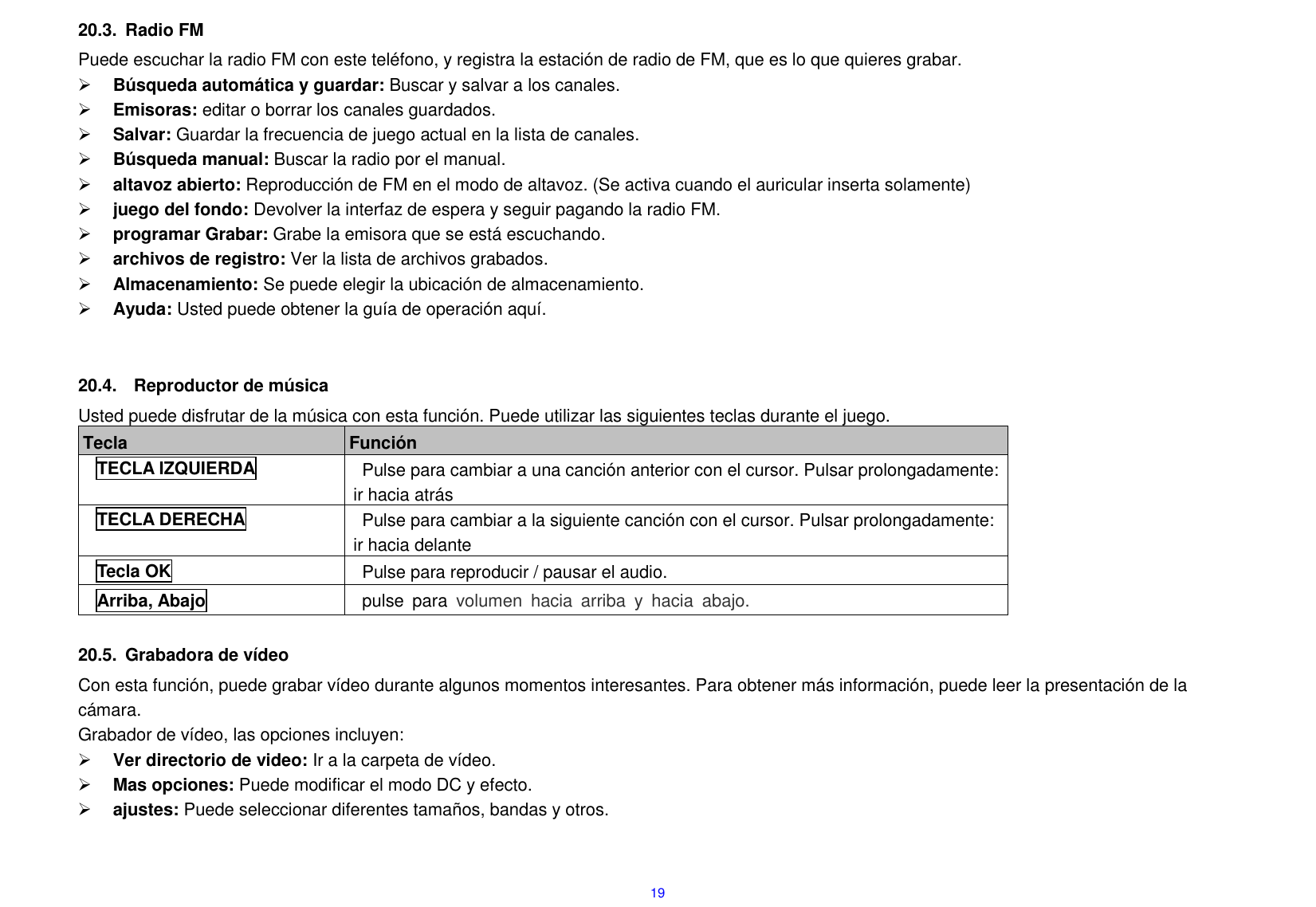  19 20.3.  Radio FM Puede escuchar la radio FM con este tel&eacute;fono, y registra la estaci&oacute;n de radio de FM, que es lo que quieres grabar.  B&uacute;squeda autom&aacute;tica y guardar: Buscar y salvar a los canales.    Emisoras: editar o borrar los canales guardados.    Salvar: Guardar la frecuencia de juego actual en la lista de canales.    B&uacute;squeda manual: Buscar la radio por el manual.    altavoz abierto: Reproducci&oacute;n de FM en el modo de altavoz. (Se activa cuando el auricular inserta solamente)  juego del fondo: Devolver la interfaz de espera y seguir pagando la radio FM.    programar Grabar: Grabe la emisora que se est&aacute; escuchando.  archivos de registro: Ver la lista de archivos grabados.    Almacenamiento: Se puede elegir la ubicaci&oacute;n de almacenamiento.  Ayuda: Usted puede obtener la gu&iacute;a de operaci&oacute;n aqu&iacute;.      20.4.    Reproductor de m&uacute;sica Usted puede disfrutar de la m&uacute;sica con esta funci&oacute;n. Puede utilizar las siguientes teclas durante el juego. Tecla Funci&oacute;n TECLA IZQUIERDA Pulse para cambiar a una canci&oacute;n anterior con el cursor. Pulsar prolongadamente: ir hacia atr&aacute;s TECLA DERECHA Pulse para cambiar a la siguiente canci&oacute;n con el cursor. Pulsar prolongadamente: ir hacia delante Tecla OK Pulse para reproducir / pausar el audio.         Arriba, Abajo pulse  para  volumen  hacia  arriba  y  hacia  abajo.    20.5.  Grabadora de v&iacute;deo Con esta funci&oacute;n, puede grabar v&iacute;deo durante algunos momentos interesantes. Para obtener m&aacute;s informaci&oacute;n, puede leer la presentaci&oacute;n de la c&aacute;mara. Grabador de v&iacute;deo, las opciones incluyen:  Ver directorio de video: Ir a la carpeta de v&iacute;deo.  Mas opciones: Puede modificar el modo DC y efecto.  ajustes: Puede seleccionar diferentes tama&ntilde;os, bandas y otros.    