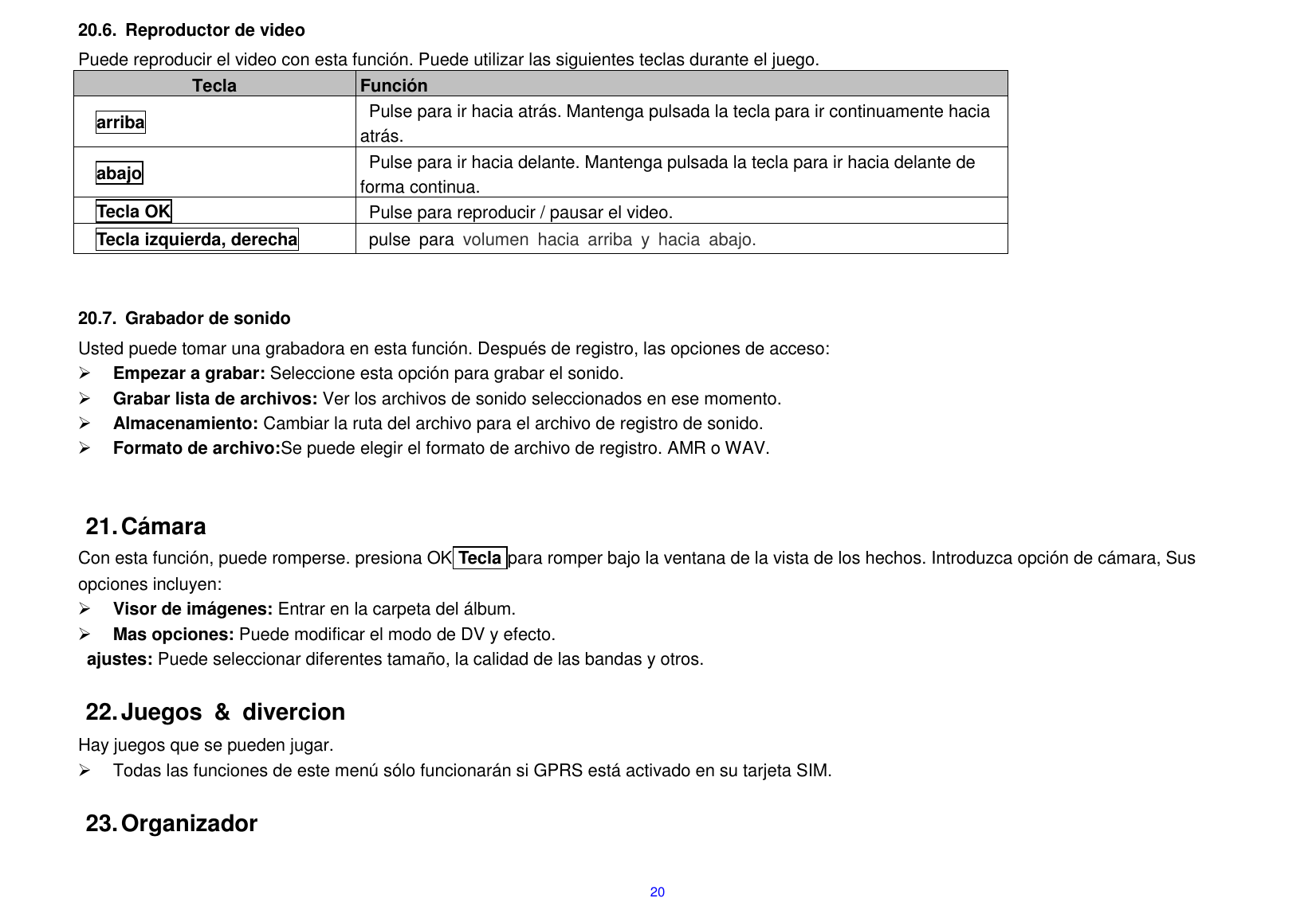  20 20.6.  Reproductor de video Puede reproducir el video con esta funci&oacute;n. Puede utilizar las siguientes teclas durante el juego.     Tecla Funci&oacute;n   arriba Pulse para ir hacia atr&aacute;s. Mantenga pulsada la tecla para ir continuamente hacia atr&aacute;s. abajo Pulse para ir hacia delante. Mantenga pulsada la tecla para ir hacia delante de forma continua.     Tecla OK Pulse para reproducir / pausar el video.         Tecla izquierda, derecha pulse  para  volumen  hacia  arriba  y  hacia  abajo.   20.7.  Grabador de sonido Usted puede tomar una grabadora en esta funci&oacute;n. Despu&eacute;s de registro, las opciones de acceso:  Empezar a grabar: Seleccione esta opci&oacute;n para grabar el sonido.  Grabar lista de archivos: Ver los archivos de sonido seleccionados en ese momento.  Almacenamiento: Cambiar la ruta del archivo para el archivo de registro de sonido.  Formato de archivo:Se puede elegir el formato de archivo de registro. AMR o WAV.   21. C&aacute;mara Con esta funci&oacute;n, puede romperse. presiona OK Tecla para romper bajo la ventana de la vista de los hechos. Introduzca opci&oacute;n de c&aacute;mara, Sus opciones incluyen:  Visor de im&aacute;genes: Entrar en la carpeta del &aacute;lbum.  Mas opciones: Puede modificar el modo de DV y efecto.   ajustes: Puede seleccionar diferentes tama&ntilde;o, la calidad de las bandas y otros.  22. Juegos  &amp;  divercion Hay juegos que se pueden jugar.   Todas las funciones de este men&uacute; s&oacute;lo funcionar&aacute;n si GPRS est&aacute; activado en su tarjeta SIM.  23. Organizador  