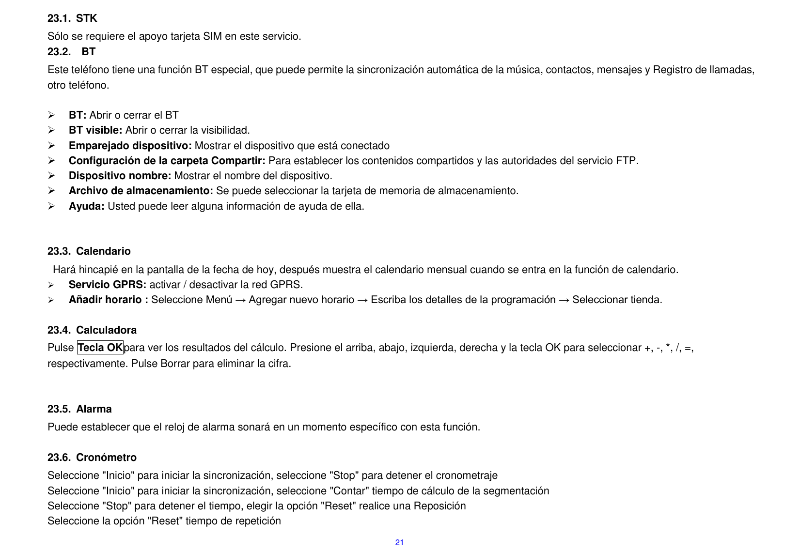  21 23.1.  STK S&oacute;lo se requiere el apoyo tarjeta SIM en este servicio. 23.2.    BT Este tel&eacute;fono tiene una funci&oacute;n BT especial, que puede permite la sincronizaci&oacute;n autom&aacute;tica de la m&uacute;sica, contactos, mensajes y Registro de llamadas, otro tel&eacute;fono.   BT: Abrir o cerrar el BT  BT visible: Abrir o cerrar la visibilidad.  Emparejado dispositivo: Mostrar el dispositivo que est&aacute; conectado    Configuraci&oacute;n de la carpeta Compartir: Para establecer los contenidos compartidos y las autoridades del servicio FTP.  Dispositivo nombre: Mostrar el nombre del dispositivo.  Archivo de almacenamiento: Se puede seleccionar la tarjeta de memoria de almacenamiento.  Ayuda: Usted puede leer alguna informaci&oacute;n de ayuda de ella.   23.3.  Calendario Har&aacute; hincapi&eacute; en la pantalla de la fecha de hoy, despu&eacute;s muestra el calendario mensual cuando se entra en la funci&oacute;n de calendario.    Servicio GPRS: activar / desactivar la red GPRS.  A&ntilde;adir horario : Seleccione Men&uacute; &rarr; Agregar nuevo horario &rarr; Escriba los detalles de la programaci&oacute;n &rarr; Seleccionar tienda.  23.4.  Calculadora Pulse Tecla OKpara ver los resultados del c&aacute;lculo. Presione el arriba, abajo, izquierda, derecha y la tecla OK para seleccionar +, -, *, /, =, respectivamente. Pulse Borrar para eliminar la cifra.   23.5.  Alarma Puede establecer que el reloj de alarma sonar&aacute; en un momento espec&iacute;fico con esta funci&oacute;n.  23.6.  Cron&oacute;metro Seleccione "Inicio" para iniciar la sincronizaci&oacute;n, seleccione "Stop" para detener el cronometraje Seleccione "Inicio" para iniciar la sincronizaci&oacute;n, seleccione "Contar" tiempo de c&aacute;lculo de la segmentaci&oacute;n Seleccione "Stop" para detener el tiempo, elegir la opci&oacute;n "Reset" realice una Reposici&oacute;n Seleccione la opci&oacute;n "Reset" tiempo de repetici&oacute;n 