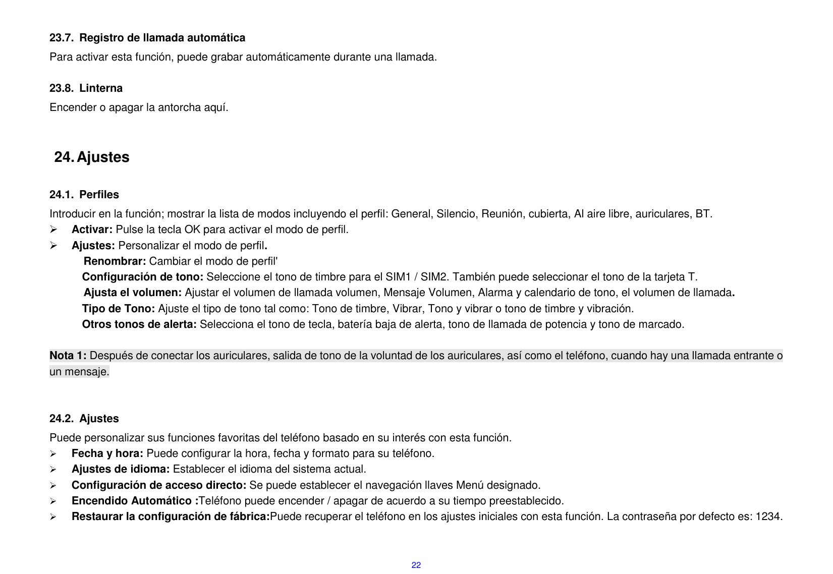  22  23.7.  Registro de llamada autom&aacute;tica Para activar esta funci&oacute;n, puede grabar autom&aacute;ticamente durante una llamada.  23.8.  Linterna Encender o apagar la antorcha aqu&iacute;.   24. Ajustes  24.1.  Perfiles Introducir en la funci&oacute;n; mostrar la lista de modos incluyendo el perfil: General, Silencio, Reuni&oacute;n, cubierta, Al aire libre, auriculares, BT.    Activar: Pulse la tecla OK para activar el modo de perfil.    Ajustes: Personalizar el modo de perfil. Renombrar: Cambiar el modo de perfil' Configuraci&oacute;n de tono: Seleccione el tono de timbre para el SIM1 / SIM2. Tambi&eacute;n puede seleccionar el tono de la tarjeta T. Ajusta el volumen: Ajustar el volumen de llamada volumen, Mensaje Volumen, Alarma y calendario de tono, el volumen de llamada. Tipo de Tono: Ajuste el tipo de tono tal como: Tono de timbre, Vibrar, Tono y vibrar o tono de timbre y vibraci&oacute;n. Otros tonos de alerta: Selecciona el tono de tecla, bater&iacute;a baja de alerta, tono de llamada de potencia y tono de marcado.  Nota 1: Despu&eacute;s de conectar los auriculares, salida de tono de la voluntad de los auriculares, as&iacute; como el tel&eacute;fono, cuando hay una llamada entrante o un mensaje.   24.2.  Ajustes Puede personalizar sus funciones favoritas del tel&eacute;fono basado en su inter&eacute;s con esta funci&oacute;n.      Fecha y hora: Puede configurar la hora, fecha y formato para su tel&eacute;fono.      Ajustes de idioma: Establecer el idioma del sistema actual.  Configuraci&oacute;n de acceso directo: Se puede establecer el navegaci&oacute;n llaves Men&uacute; designado.  Encendido Autom&aacute;tico :Tel&eacute;fono puede encender / apagar de acuerdo a su tiempo preestablecido.  Restaurar la configuraci&oacute;n de f&aacute;brica:Puede recuperar el tel&eacute;fono en los ajustes iniciales con esta funci&oacute;n. La contrase&ntilde;a por defecto es: 1234.  