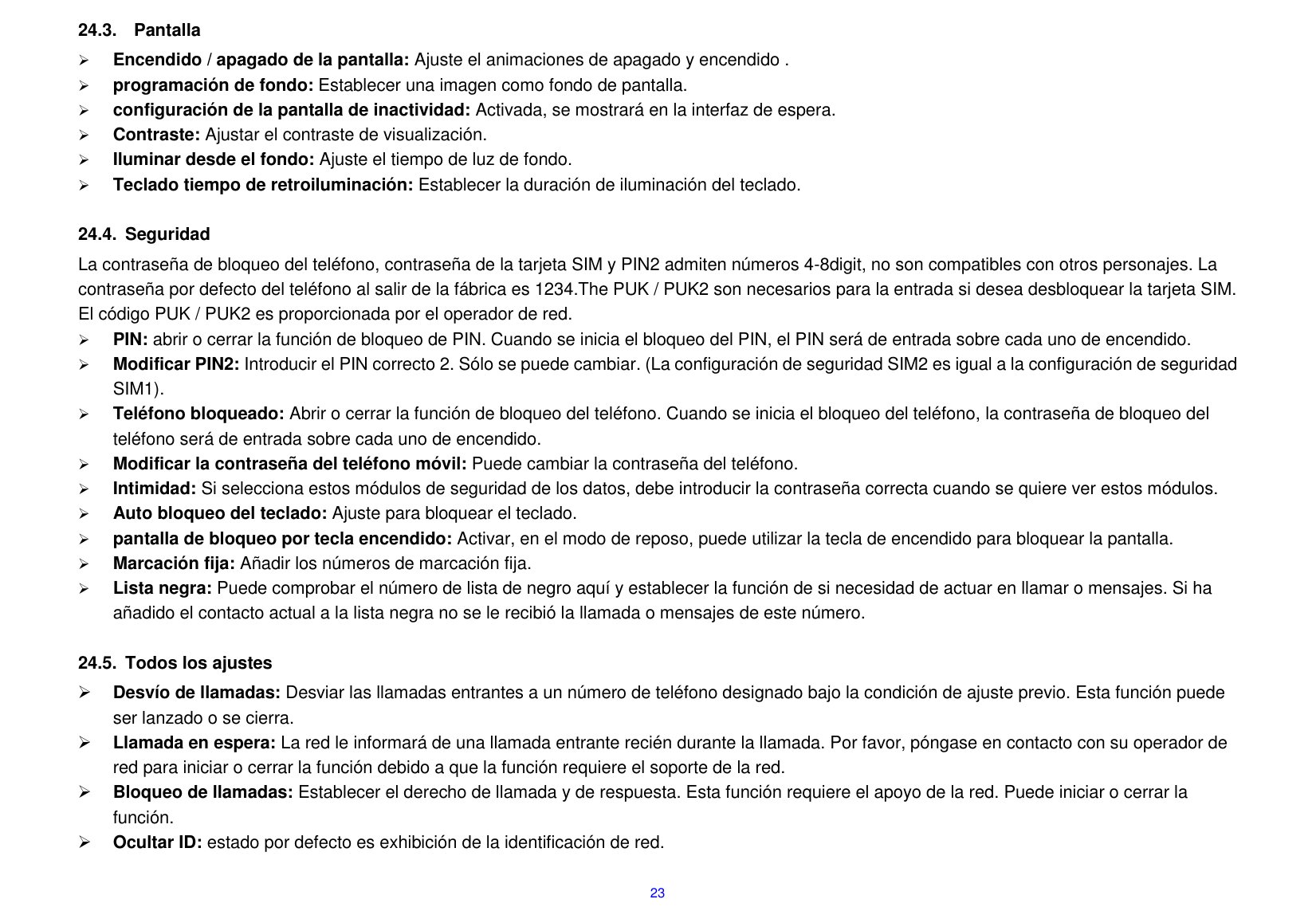  23 24.3.    Pantalla  Encendido / apagado de la pantalla: Ajuste el animaciones de apagado y encendido .  programaci&oacute;n de fondo: Establecer una imagen como fondo de pantalla.      configuraci&oacute;n de la pantalla de inactividad: Activada, se mostrar&aacute; en la interfaz de espera.  Contraste: Ajustar el contraste de visualizaci&oacute;n.  Iluminar desde el fondo: Ajuste el tiempo de luz de fondo.  Teclado tiempo de retroiluminaci&oacute;n: Establecer la duraci&oacute;n de iluminaci&oacute;n del teclado.  24.4.  Seguridad La contrase&ntilde;a de bloqueo del tel&eacute;fono, contrase&ntilde;a de la tarjeta SIM y PIN2 admiten n&uacute;meros 4-8digit, no son compatibles con otros personajes. La contrase&ntilde;a por defecto del tel&eacute;fono al salir de la f&aacute;brica es 1234.The PUK / PUK2 son necesarios para la entrada si desea desbloquear la tarjeta SIM. El c&oacute;digo PUK / PUK2 es proporcionada por el operador de red.      PIN: abrir o cerrar la funci&oacute;n de bloqueo de PIN. Cuando se inicia el bloqueo del PIN, el PIN ser&aacute; de entrada sobre cada uno de encendido.  Modificar PIN2: Introducir el PIN correcto 2. S&oacute;lo se puede cambiar. (La configuraci&oacute;n de seguridad SIM2 es igual a la configuraci&oacute;n de seguridad SIM1).  Tel&eacute;fono bloqueado: Abrir o cerrar la funci&oacute;n de bloqueo del tel&eacute;fono. Cuando se inicia el bloqueo del tel&eacute;fono, la contrase&ntilde;a de bloqueo del tel&eacute;fono ser&aacute; de entrada sobre cada uno de encendido.  Modificar la contrase&ntilde;a del tel&eacute;fono m&oacute;vil: Puede cambiar la contrase&ntilde;a del tel&eacute;fono.  Intimidad: Si selecciona estos m&oacute;dulos de seguridad de los datos, debe introducir la contrase&ntilde;a correcta cuando se quiere ver estos m&oacute;dulos.  Auto bloqueo del teclado: Ajuste para bloquear el teclado.  pantalla de bloqueo por tecla encendido: Activar, en el modo de reposo, puede utilizar la tecla de encendido para bloquear la pantalla.  Marcaci&oacute;n fija: A&ntilde;adir los n&uacute;meros de marcaci&oacute;n fija.  Lista negra: Puede comprobar el n&uacute;mero de lista de negro aqu&iacute; y establecer la funci&oacute;n de si necesidad de actuar en llamar o mensajes. Si ha a&ntilde;adido el contacto actual a la lista negra no se le recibi&oacute; la llamada o mensajes de este n&uacute;mero.  24.5.  Todos los ajustes  Desv&iacute;o de llamadas: Desviar las llamadas entrantes a un n&uacute;mero de tel&eacute;fono designado bajo la condici&oacute;n de ajuste previo. Esta funci&oacute;n puede ser lanzado o se cierra.  Llamada en espera: La red le informar&aacute; de una llamada entrante reci&eacute;n durante la llamada. Por favor, p&oacute;ngase en contacto con su operador de red para iniciar o cerrar la funci&oacute;n debido a que la funci&oacute;n requiere el soporte de la red.  Bloqueo de llamadas: Establecer el derecho de llamada y de respuesta. Esta funci&oacute;n requiere el apoyo de la red. Puede iniciar o cerrar la funci&oacute;n.  Ocultar ID: estado por defecto es exhibici&oacute;n de la identificaci&oacute;n de red. 