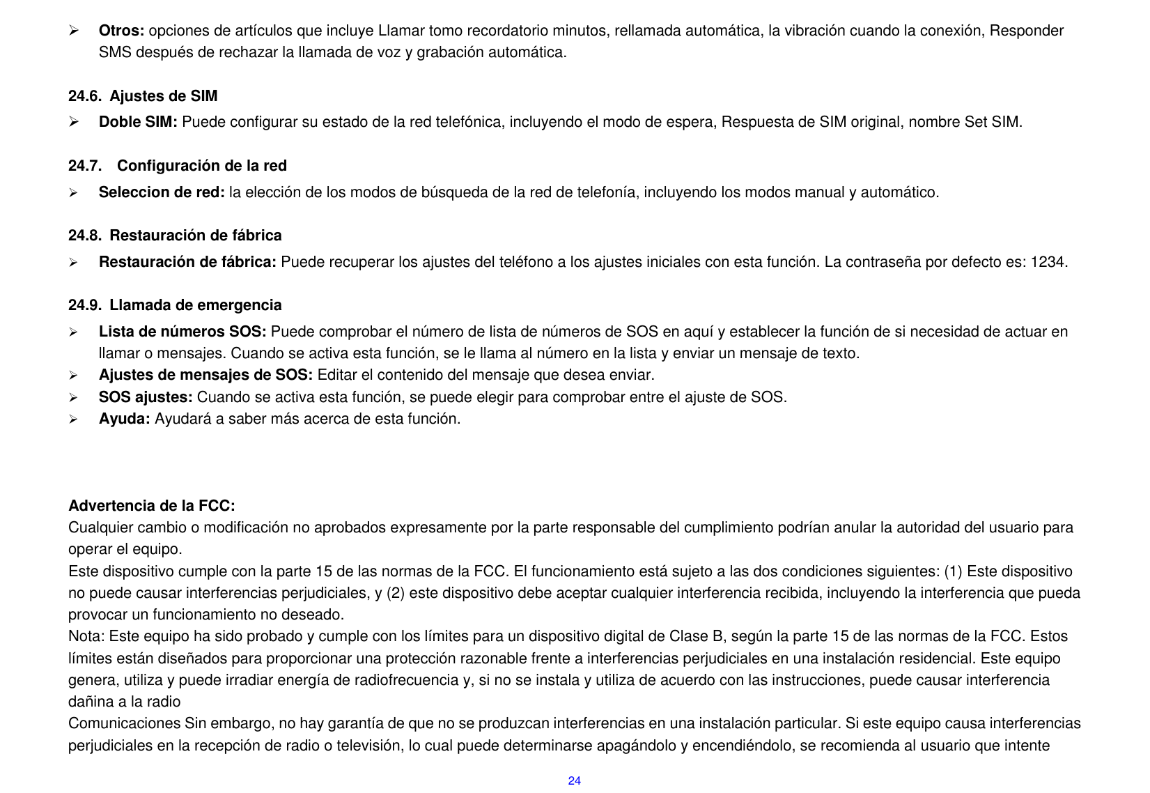 24  Otros: opciones de art&iacute;culos que incluye Llamar tomo recordatorio minutos, rellamada autom&aacute;tica, la vibraci&oacute;n cuando la conexi&oacute;n, Responder SMS despu&eacute;s de rechazar la llamada de voz y grabaci&oacute;n autom&aacute;tica.  24.6.  Ajustes de SIM    Doble SIM: Puede configurar su estado de la red telef&oacute;nica, incluyendo el modo de espera, Respuesta de SIM original, nombre Set SIM.  24.7.    Configuraci&oacute;n de la red  Seleccion de red: la elecci&oacute;n de los modos de b&uacute;squeda de la red de telefon&iacute;a, incluyendo los modos manual y autom&aacute;tico.  24.8.  Restauraci&oacute;n de f&aacute;brica  Restauraci&oacute;n de f&aacute;brica: Puede recuperar los ajustes del tel&eacute;fono a los ajustes iniciales con esta funci&oacute;n. La contrase&ntilde;a por defecto es: 1234.  24.9.  Llamada de emergencia  Lista de n&uacute;meros SOS: Puede comprobar el n&uacute;mero de lista de n&uacute;meros de SOS en aqu&iacute; y establecer la funci&oacute;n de si necesidad de actuar en llamar o mensajes. Cuando se activa esta funci&oacute;n, se le llama al n&uacute;mero en la lista y enviar un mensaje de texto.  Ajustes de mensajes de SOS: Editar el contenido del mensaje que desea enviar.  SOS ajustes: Cuando se activa esta funci&oacute;n, se puede elegir para comprobar entre el ajuste de SOS.  Ayuda: Ayudar&aacute; a saber m&aacute;s acerca de esta funci&oacute;n.    Advertencia de la FCC:     Cualquier cambio o modificaci&oacute;n no aprobados expresamente por la parte responsable del cumplimiento podr&iacute;an anular la autoridad del usuario para operar el equipo. Este dispositivo cumple con la parte 15 de las normas de la FCC. El funcionamiento est&aacute; sujeto a las dos condiciones siguientes: (1) Este dispositivo no puede causar interferencias perjudiciales, y (2) este dispositivo debe aceptar cualquier interferencia recibida, incluyendo la interferencia que pueda provocar un funcionamiento no deseado. Nota: Este equipo ha sido probado y cumple con los l&iacute;mites para un dispositivo digital de Clase B, seg&uacute;n la parte 15 de las normas de la FCC. Estos l&iacute;mites est&aacute;n dise&ntilde;ados para proporcionar una protecci&oacute;n razonable frente a interferencias perjudiciales en una instalaci&oacute;n residencial. Este equipo genera, utiliza y puede irradiar energ&iacute;a de radiofrecuencia y, si no se instala y utiliza de acuerdo con las instrucciones, puede causar interferencia da&ntilde;ina a la radio Comunicaciones Sin embargo, no hay garant&iacute;a de que no se produzcan interferencias en una instalaci&oacute;n particular. Si este equipo causa interferencias perjudiciales en la recepci&oacute;n de radio o televisi&oacute;n, lo cual puede determinarse apag&aacute;ndolo y encendi&eacute;ndolo, se recomienda al usuario que intente 