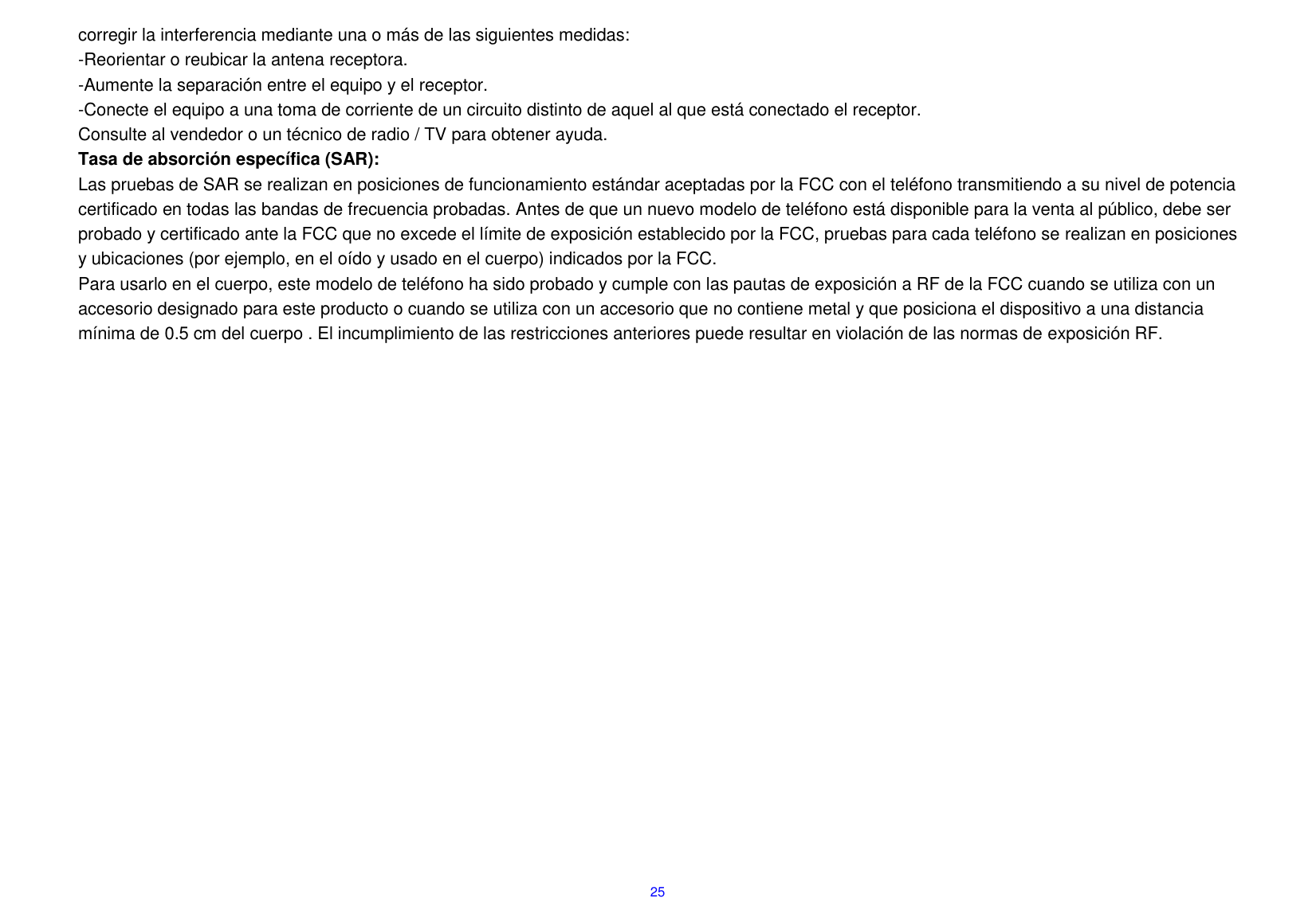  25 corregir la interferencia mediante una o m&aacute;s de las siguientes medidas: -Reorientar o reubicar la antena receptora. -Aumente la separaci&oacute;n entre el equipo y el receptor. -Conecte el equipo a una toma de corriente de un circuito distinto de aquel al que est&aacute; conectado el receptor. Consulte al vendedor o un t&eacute;cnico de radio / TV para obtener ayuda. Tasa de absorci&oacute;n espec&iacute;fica (SAR): Las pruebas de SAR se realizan en posiciones de funcionamiento est&aacute;ndar aceptadas por la FCC con el tel&eacute;fono transmitiendo a su nivel de potencia certificado en todas las bandas de frecuencia probadas. Antes de que un nuevo modelo de tel&eacute;fono est&aacute; disponible para la venta al p&uacute;blico, debe ser probado y certificado ante la FCC que no excede el l&iacute;mite de exposici&oacute;n establecido por la FCC, pruebas para cada tel&eacute;fono se realizan en posiciones y ubicaciones (por ejemplo, en el o&iacute;do y usado en el cuerpo) indicados por la FCC. Para usarlo en el cuerpo, este modelo de tel&eacute;fono ha sido probado y cumple con las pautas de exposici&oacute;n a RF de la FCC cuando se utiliza con un accesorio designado para este producto o cuando se utiliza con un accesorio que no contiene metal y que posiciona el dispositivo a una distancia m&iacute;nima de 0.5 cm del cuerpo . El incumplimiento de las restricciones anteriores puede resultar en violaci&oacute;n de las normas de exposici&oacute;n RF.     