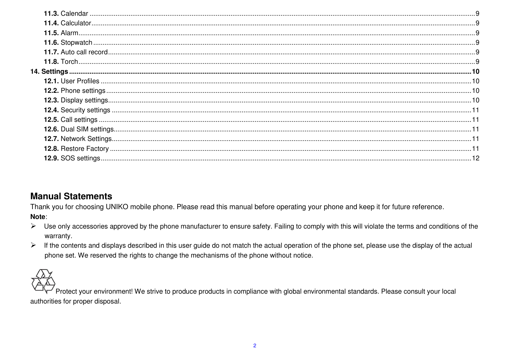  2 11.3. Calendar ................................................................................................................................................................................................................ 9 11.4. Calculator ............................................................................................................................................................................................................... 9 11.5. Alarm ...................................................................................................................................................................................................................... 9 11.6. Stopwatch .............................................................................................................................................................................................................. 9 11.7. Auto call record ...................................................................................................................................................................................................... 9 11.8. Torch ...................................................................................................................................................................................................................... 9 14. Settings ......................................................................................................................................................................................................................... 10 12.1. User Profiles ........................................................................................................................................................................................................ 10 12.2. Phone settings ..................................................................................................................................................................................................... 10 12.3. Display settings .................................................................................................................................................................................................... 10 12.4. Security settings .................................................................................................................................................................................................. 11 12.5. Call settings ......................................................................................................................................................................................................... 11 12.6. Dual SIM settings................................................................................................................................................................................................. 11 12.7. Network Settings .................................................................................................................................................................................................. 11 12.8. Restore Factory ................................................................................................................................................................................................... 11 12.9. SOS settings ........................................................................................................................................................................................................ 12    Manual Statements                                                                     Thank you for choosing UNIKO mobile phone. Please read this manual before operating your phone and keep it for future reference. Note:  Use only accessories approved by the phone manufacturer to ensure safety. Failing to comply with this will violate the terms and conditions of the warranty.  If the contents and displays described in this user guide do not match the actual operation of the phone set, please use the display of the actual phone set. We reserved the rights to change the mechanisms of the phone without notice.                                                                       Protect your environment! We strive to produce products in compliance with global environmental standards. Please consult your local authorities for proper disposal.      