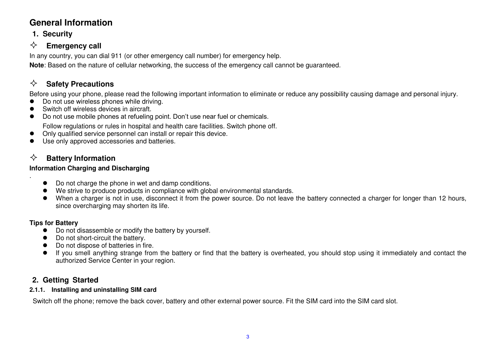  3                                          General Information 1.  Security  Emergency call In any country, you can dial 911 (or other emergency call number) for emergency help. Note: Based on the nature of cellular networking, the success of the emergency call cannot be guaranteed.   Safety Precautions                                                                             Before using your phone, please read the following important information to eliminate or reduce any possibility causing damage and personal injury.                                                                                                                                               Do not use wireless phones while driving.                                                                                                                                                 Switch off wireless devices in aircraft.                                                                                                                                                                     Do not use mobile phones at refueling point. Don&rsquo;t use near fuel or chemicals.                                                                                 Follow regulations or rules in hospital and health care facilities. Switch phone off.                                                                                                                                                                         Only qualified service personnel can install or repair this device.                                                                                                                   Use only approved accessories and batteries.                                                                                                                                                                                                                                                                                                                                                                          Battery Information                                                                                                                      Information Charging and Discharging                                                                                                                             .                                                       Do not charge the phone in wet and damp conditions.                                                                                                                                   We strive to produce products in compliance with global environmental standards.                                                                                                                                                                                                                                                    When a charger is not in use, disconnect it from the power source. Do not leave the battery connected a charger for longer than 12 hours, since overcharging may shorten its life.                                                                              Tips for Battery                                                                                                                                                                                    Do not disassemble or modify the battery by yourself.                                                                                                                                                                                                                                                                                Do not short-circuit the battery.                                                                                                                                         Do not dispose of batteries in fire.                                                                                                                                                                     If you smell anything strange from the battery or find that the battery is overheated, you should stop using it immediately and contact the authorized Service Center in your region.                                                                                                                                                                                                                                                                                                                                                                                                                                                                                                                                                                                                                                                   2.  Getting  Started 2.1.1.  Installing and uninstalling SIM card Switch off the phone; remove the back cover, battery and other external power source. Fit the SIM card into the SIM card slot.    