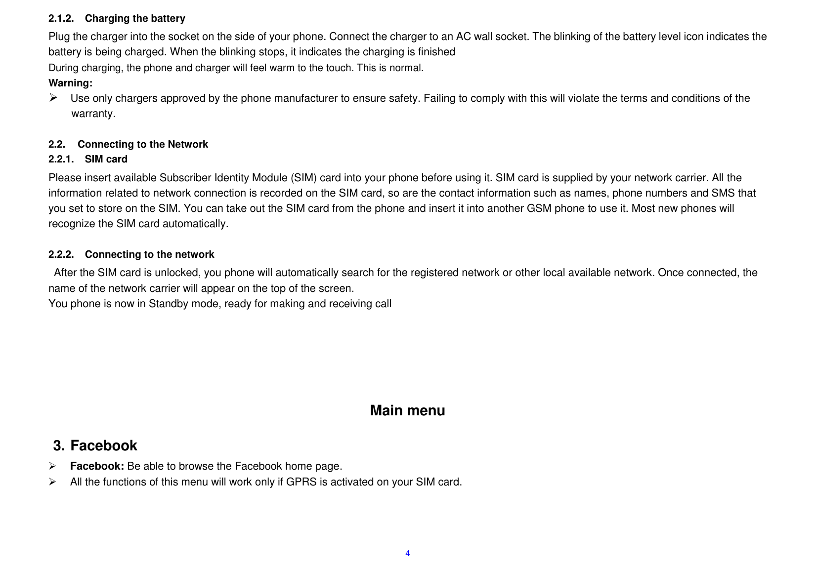  4 2.1.2.  Charging the battery Plug the charger into the socket on the side of your phone. Connect the charger to an AC wall socket. The blinking of the battery level icon indicates the battery is being charged. When the blinking stops, it indicates the charging is finished During charging, the phone and charger will feel warm to the touch. This is normal. Warning:  Use only chargers approved by the phone manufacturer to ensure safety. Failing to comply with this will violate the terms and conditions of the warranty.  2.2.  Connecting to the Network 2.2.1.  SIM card Please insert available Subscriber Identity Module (SIM) card into your phone before using it. SIM card is supplied by your network carrier. All the information related to network connection is recorded on the SIM card, so are the contact information such as names, phone numbers and SMS that you set to store on the SIM. You can take out the SIM card from the phone and insert it into another GSM phone to use it. Most new phones will recognize the SIM card automatically.  2.2.2.  Connecting to the network After the SIM card is unlocked, you phone will automatically search for the registered network or other local available network. Once connected, the name of the network carrier will appear on the top of the screen. You phone is now in Standby mode, ready for making and receiving call       Main menu 3. Facebook  Facebook: Be able to browse the Facebook home page.   All the functions of this menu will work only if GPRS is activated on your SIM card.   