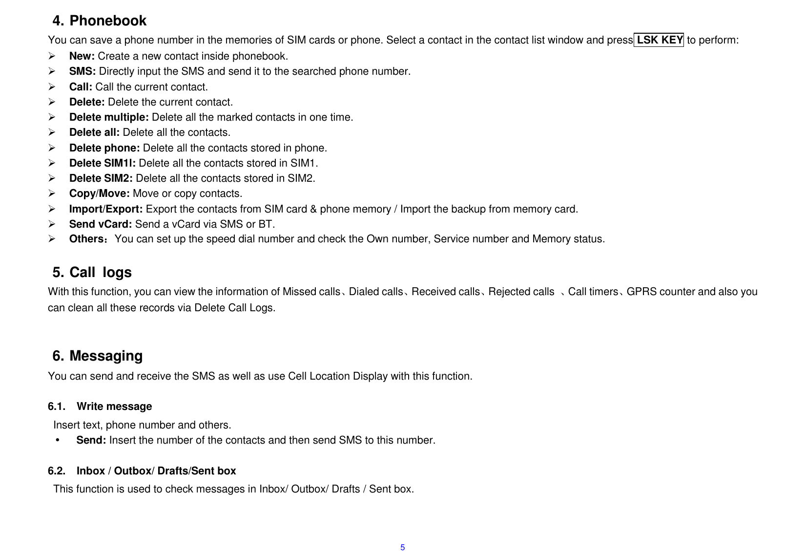  5 4. Phonebook You can save a phone number in the memories of SIM cards or phone. Select a contact in the contact list window and press LSK KEY to perform:      New: Create a new contact inside phonebook.  SMS: Directly input the SMS and send it to the searched phone number.  Call: Call the current contact.  Delete: Delete the current contact.      Delete multiple: Delete all the marked contacts in one time.  Delete all: Delete all the contacts.  Delete phone: Delete all the contacts stored in phone.  Delete SIM1l: Delete all the contacts stored in SIM1.  Delete SIM2: Delete all the contacts stored in SIM2.  Copy/Move: Move or copy contacts.  Import/Export: Export the contacts from SIM card &amp; phone memory / Import the backup from memory card.  Send vCard: Send a vCard via SMS or BT.  Others：You can set up the speed dial number and check the Own number, Service number and Memory status.  5. Call  logs With this function, you can view the information of Missed calls、Dialed calls、Received calls、Rejected calls  、Call timers、GPRS counter and also you can clean all these records via Delete Call Logs.   6. Messaging You can send and receive the SMS as well as use Cell Location Display with this function.    6.1.  Write message Insert text, phone number and others.  Send: Insert the number of the contacts and then send SMS to this number.  6.2.  Inbox / Outbox/ Drafts/Sent box This function is used to check messages in Inbox/ Outbox/ Drafts / Sent box.  
