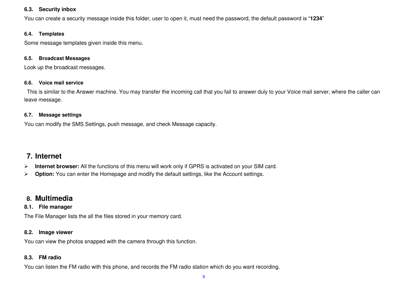  6 6.3.  Security inbox You can create a security message inside this folder, user to open it, must need the password, the default password is &ldquo;1234&rdquo;  6.4.  Templates Some message templates given inside this menu.  6.5.  Broadcast Messages Look up the broadcast messages.    6.6.  Voice mail service This is similar to the Answer machine. You may transfer the incoming call that you fail to answer duly to your Voice mail server, where the caller can leave message.  6.7.  Message settings You can modify the SMS Settings, push message, and check Message capacity.     7. Internet  Internet browser: All the functions of this menu will work only if GPRS is activated on your SIM card.  Option: You can enter the Homepage and modify the default settings, like the Account settings.   8. Multimedia 8.1.  File manager The File Manager lists the all the files stored in your memory card.  8.2.  Image viewer You can view the photos snapped with the camera through this function.    8.3.  FM radio You can listen the FM radio with this phone, and records the FM radio station which do you want recording. 